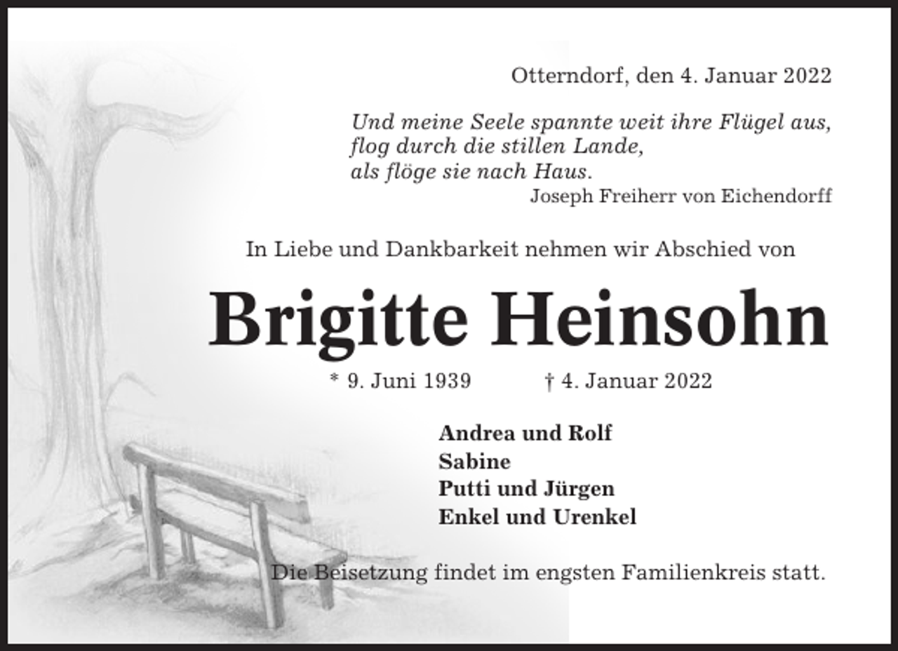 <p>Otterndorf, den 4. Januar 2022<br />Und meine Seele spannte weit ihre Flügel aus,<br />flog durch die stillen Lande,<br />als flöge sie nach Haus.<br />Joseph Freiherr von Eichendorff</p><p>In Liebe und Dankbarkeit nehmen wir Abschied von</p><p>Brigitte Heinsohn<br />* 9. Juni 1939</p><p>† 4. Januar 2022</p><p>Andrea und Rolf<br />Sabine<br />Putti und Jürgen<br />Enkel und Urenkel<br />Die Beisetzung findet im engsten Familienkreis statt.</p>
