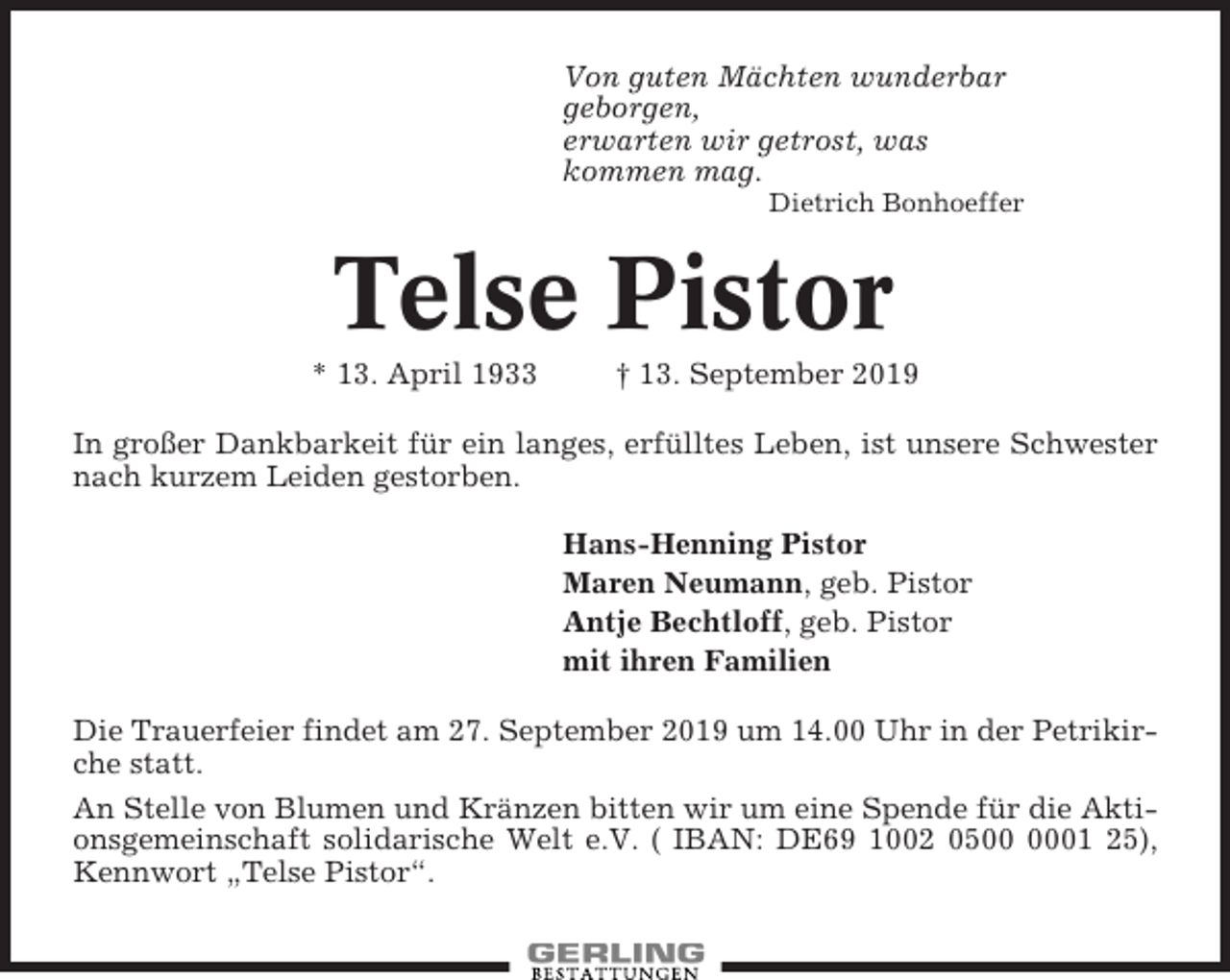 <p>Von guten Mächten wunderbar<br />geborgen,<br />erwarten wir getrost, was<br />kommen mag.<br />Dietrich Bonhoeffer</p><p>Telse Pistor<br />* 13. April 1933</p><p>† 13. September 2019</p><p>In großer Dankbarkeit für ein langes, erfülltes Leben, ist unsere Schwester<br />nach kurzem Leiden gestorben.<br />Hans-Henning Pistor<br />Maren Neumann, geb. Pistor<br />Antje Bechtloff, geb. Pistor<br />mit ihren Familien<br />Die Trauerfeier findet am 27. September 2019 um 14.00 Uhr in der Petrikirche statt.<br />An Stelle von Blumen und Kränzen bitten wir um eine Spende für die Aktionsgemeinschaft solidarische Welt e.V. ( IBAN: DE69 1002 0501 25),<br />Kennwort „Telse Pistor“.</p>