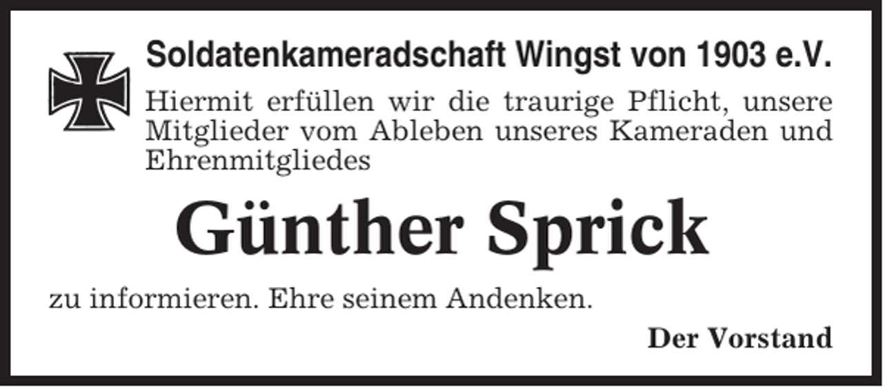<p>Soldatenkameradschaft Wingst von 1903 e.V.<br />Hiermit erfüllen wir die traurige Pflicht, unsere<br />Mitglieder vom Ableben unseres Kameraden und<br />Ehrenmitgliedes</p><p>Günther Sprick<br />zu informieren. Ehre seinem Andenken.<br />Der Vorstand</p>