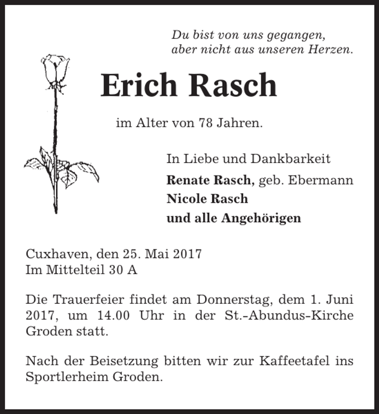 <p>Du bist von uns gegangen,<br />aber nicht aus unseren Herzen.</p><p>Erich Rasch<br />im Alter von 78 Jahren.<br />In Liebe und Dankbarkeit<br />Renate Rasch, geb. Ebermann<br />Nicole Rasch<br />und alle Angehörigen<br />Cuxhaven, den 25. Mai 2017<br />Im Mittelteil 30 A<br />Die Trauerfeier findet am Donnerstag, dem 1. Juni<br />2017, um 14.00 Uhr in der St.-Abundus-Kirche<br />Groden statt.<br />Nach der Beisetzung bitten wir zur Kaffeetafel ins<br />Sportlerheim Groden.</p>