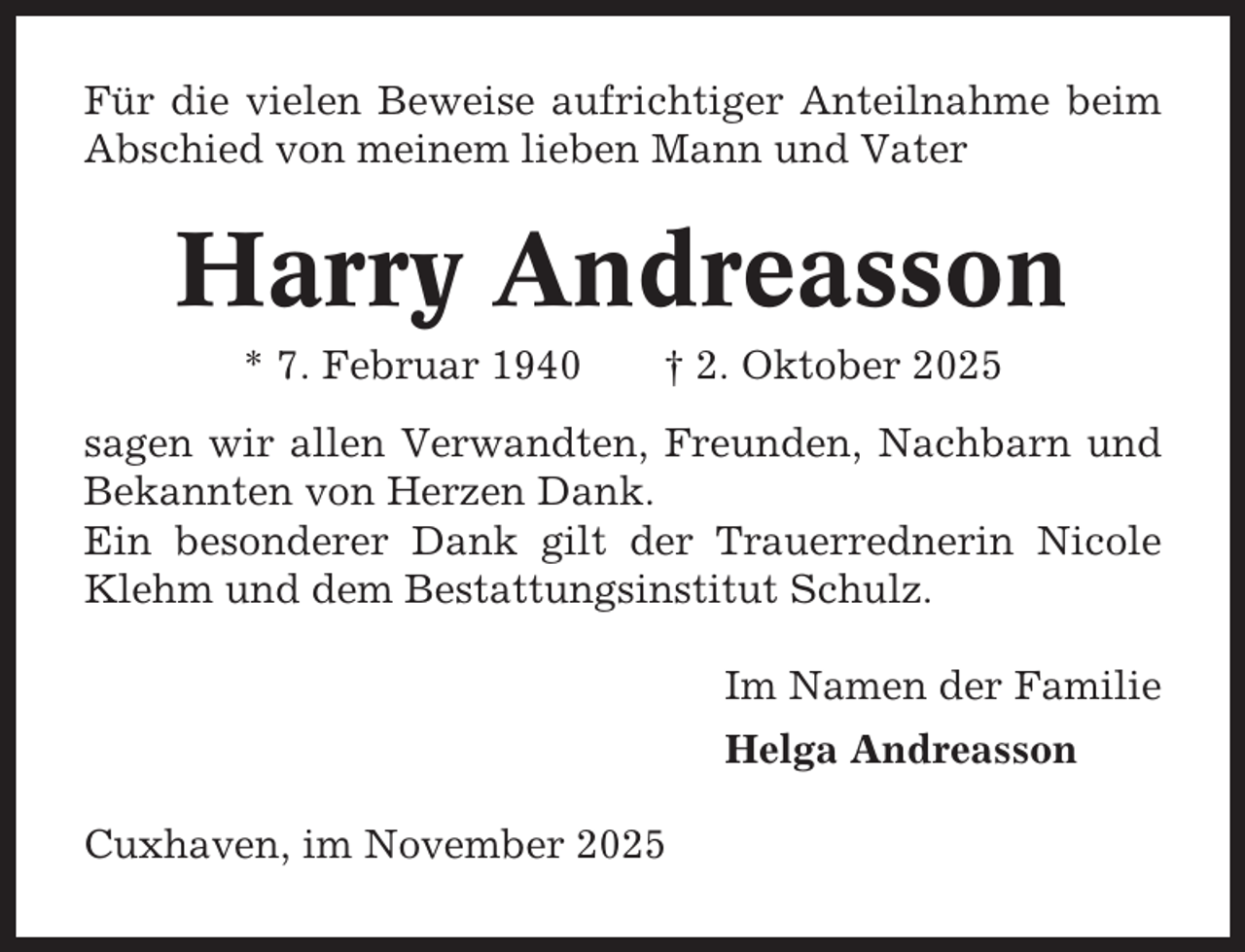 <p>Für die vielen Beweise aufrichtiger Anteilnahme beim<br />Abschied von meinem lieben Mann und Vater</p><p>Harry Andreasson<br />* 7. Februar 1940</p><p>† 2. Oktober 2025</p><p>sagen wir allen Verwandten, Freunden, Nachbarn und<br />Bekannten von Herzen Dank.<br />Ein besonderer Dank gilt der Trauerrednerin Nicole<br />Klehm und dem Bestattungsinstitut Schulz.<br />Im Namen der Familie<br />Helga Andreasson<br />Cuxhaven, im November 2025</p>