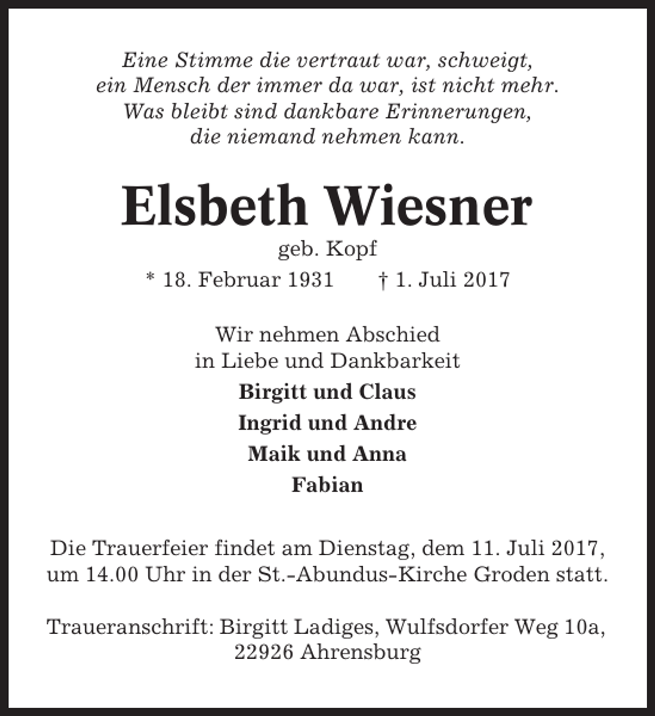 <p>Eine Stimme die vertraut war, schweigt,<br />ein Mensch der immer da war, ist nicht mehr.<br />Was bleibt sind dankbare Erinnerungen,<br />die niemand nehmen kann.</p><p>Elsbeth Wiesner<br />geb. Kopf<br />* 18. Februar 1931<br />† 1. Juli 2017<br />Wir nehmen Abschied<br />in Liebe und Dankbarkeit<br />Birgitt und Claus<br />Ingrid und Andre<br />Maik und Anna<br />Fabian<br />Die Trauerfeier findet am Dienstag, dem 11. Juli 2017,<br />um 14.00 Uhr in der St.-Abundus-Kirche Groden statt.<br />Traueranschrift: Birgitt Ladiges, Wulfsdorfer Weg 10a,<br />22926 Ahrensburg</p>