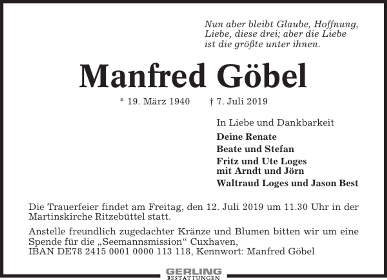 <p>Nun aber bleibt Glaube, Hoffnung,<br />Liebe, diese drei; aber die Liebe<br />ist die größte unter ihnen.</p><p>Manfred Göbel<br />* 19. März 1940</p><p>† 7. Juli 2019<br />In Liebe und Dankbarkeit<br />Deine Renate<br />Beate und Stefan<br />Fritz und Ute Loges<br />mit Arndt und Jörn<br />Waltraud Loges und Jason Best</p><p>Die Trauerfeier findet am Freitag, den 12. Juli 2019 um 11.30 Uhr in der<br />Martinskirche Ritzebüttel statt.<br />Anstelle freundlich zugedachter Kränze und Blumen bitten wir um eine<br />Spende für die „Seemannsmission“ Cuxhaven,<br />IBAN DE78 2415 0001 0000 113 118, Kennwort: Manfred Göbel</p>