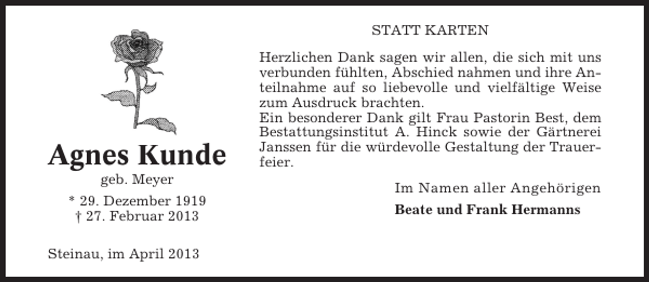 <p>STATT KARTEN</p><p>Agnes Kunde<br />geb. Meyer<br />* 29. Dezember 1919<br />† 27. Februar 2013<br />Steinau, im April 2013</p><p>Herzlichen Dank sagen wir allen, die sich mit uns<br />verbunden fühlten, Abschied nahmen und ihre Anteilnahme auf so liebevolle und vielfältige Weise<br />zum Ausdruck brachten.<br />Ein besonderer Dank gilt Frau Pastorin Best, dem<br />Bestattungsinstitut A. Hinck sowie der Gärtnerei<br />Janssen für die würdevolle Gestaltung der Trauerfeier.</p><p>Im Namen aller Angehörigen<br />Beate und Frank Hermanns</p>