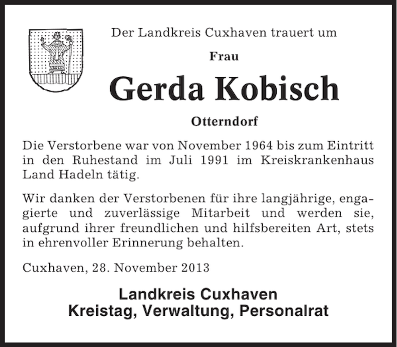 <p>Der Landkreis Cuxhaven trauert um<br />Frau</p><p>Gerda Kobisch<br />Otterndorf<br />Die Verstorbene war von November 1964 bis zum Eintritt<br />in den Ruhestand im Juli 1991 im Kreiskrankenhaus<br />Land Hadeln tätig.<br />Wir danken der Verstorbenen für ihre langjährige, engagierte und zuverlässige Mitarbeit und werden sie,<br />aufgrund ihrer freundlichen und hilfsbereiten Art, stets<br />in ehrenvoller Erinnerung behalten.<br />Cuxhaven, 28. November 2013</p><p>Landkreis Cuxhaven<br />Kreistag, Verwaltung, Personalrat</p>