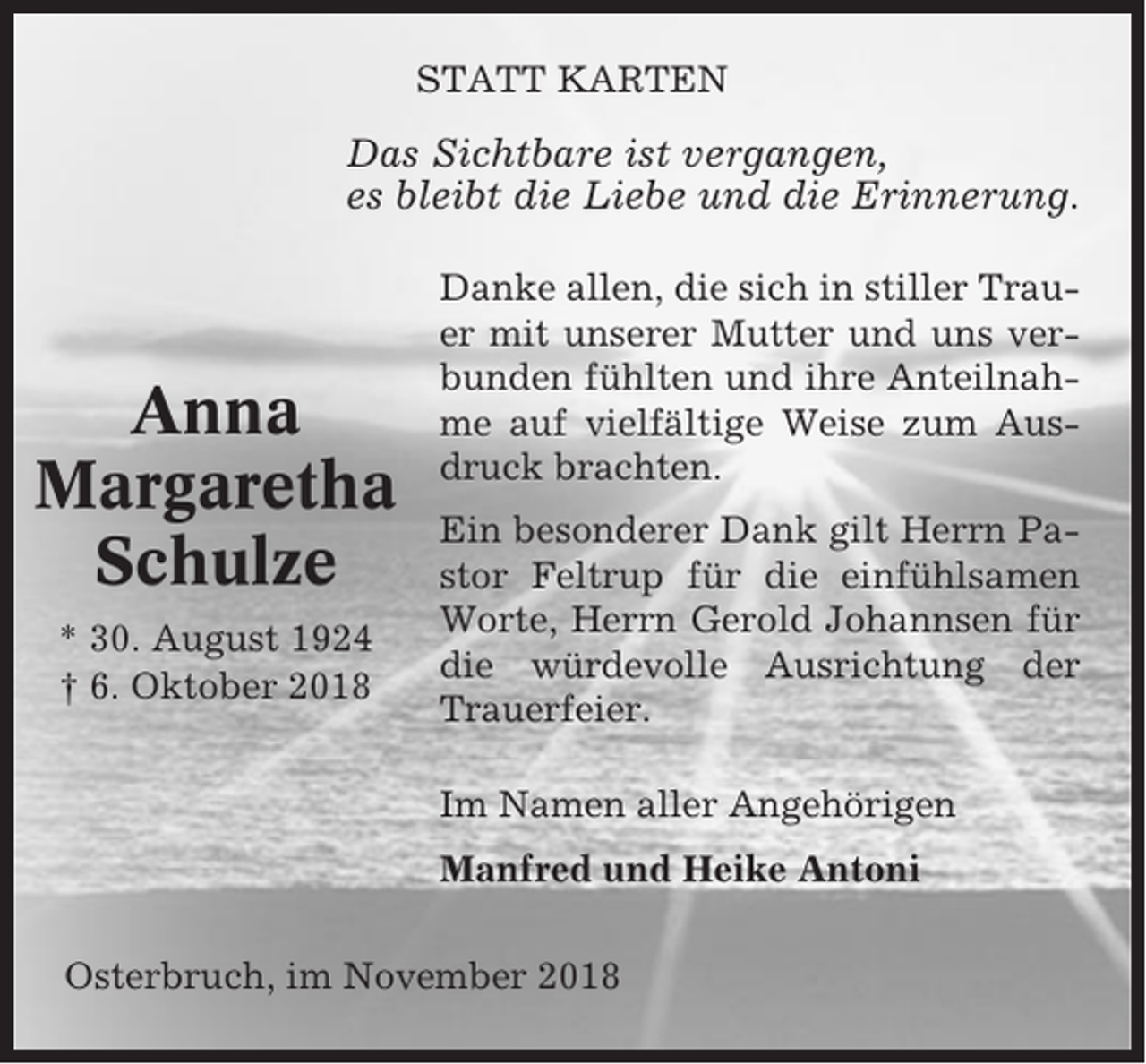 <p>STATT KARTEN</p><p>Das Sichtbare ist vergangen,<br />es bleibt die Liebe und die Erinnerung.</p><p>Anna<br />Margaretha<br />Schulze<br />* 30. August 1924<br />† 6. Oktober 2018</p><p>Danke allen, die sich in stiller Trauer mit unserer Mutter und uns verbunden fühlten und ihre Anteilnahme auf vielfältige Weise zum Ausdruck brachten.<br />Ein besonderer Dank gilt Herrn Pastor Feltrup für die einfühlsamen<br />Worte, Herrn Gerold Johannsen für<br />die würdevolle Ausrichtung der<br />Trauerfeier.<br />Im Namen aller Angehörigen<br />Manfred und Heike Antoni</p><p>Osterbruch, im November 2018</p>