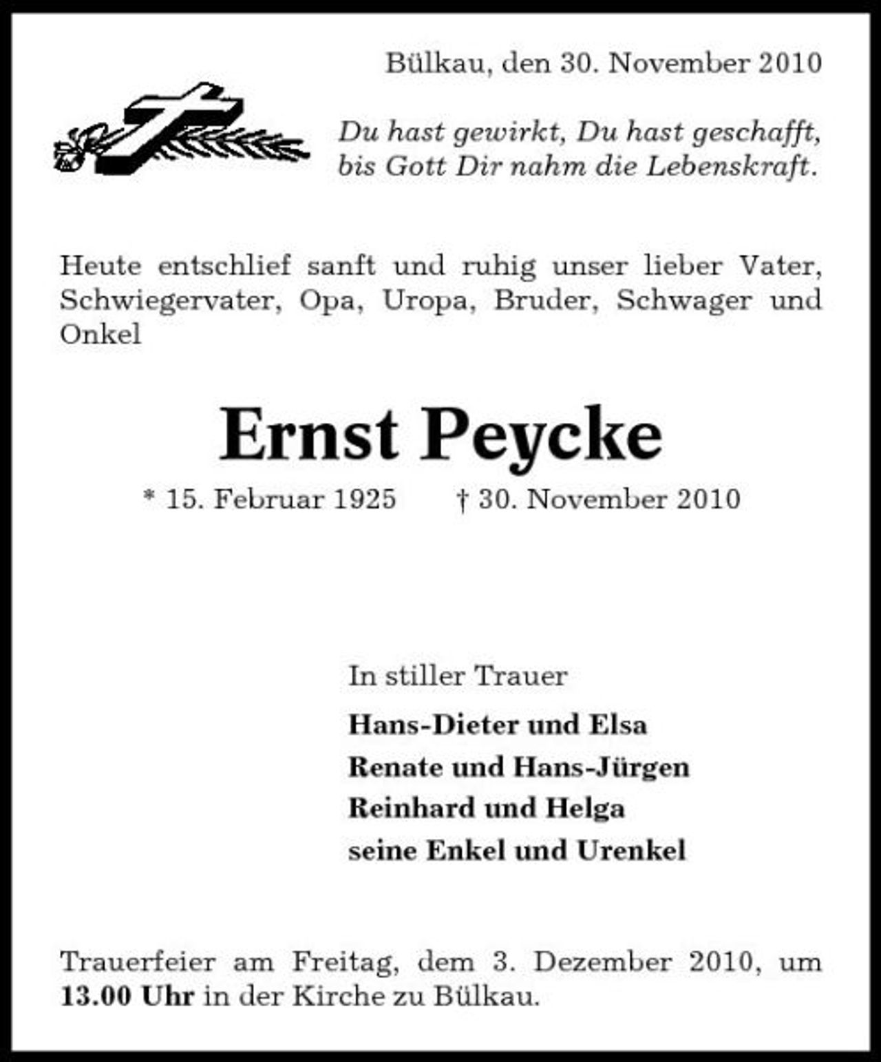 <p>Bülkau, den 30. November 2010 Du hast gewirkt, Du hast geschafft, bis Gott Dir nahm die Lebenskraft. Heute entschlief sanft und ruhig unser lieber Vater, Schwiegervater, Opa, Uropa, Bruder, Schwager und Onkel</p><p>Ernst Peycke<br />* 15. Februar 1925 † 30. November 2010</p><p>In stiller Trauer Hans-Dieter und Elsa Renate und Hans-Jürgen Reinhard und Helga seine Enkel und Urenkel</p><p>Trauerfeier am Freitag, dem 3. Dezember 2010, um 13.00 Uhr in der Kirche zu Bülkau.</p>