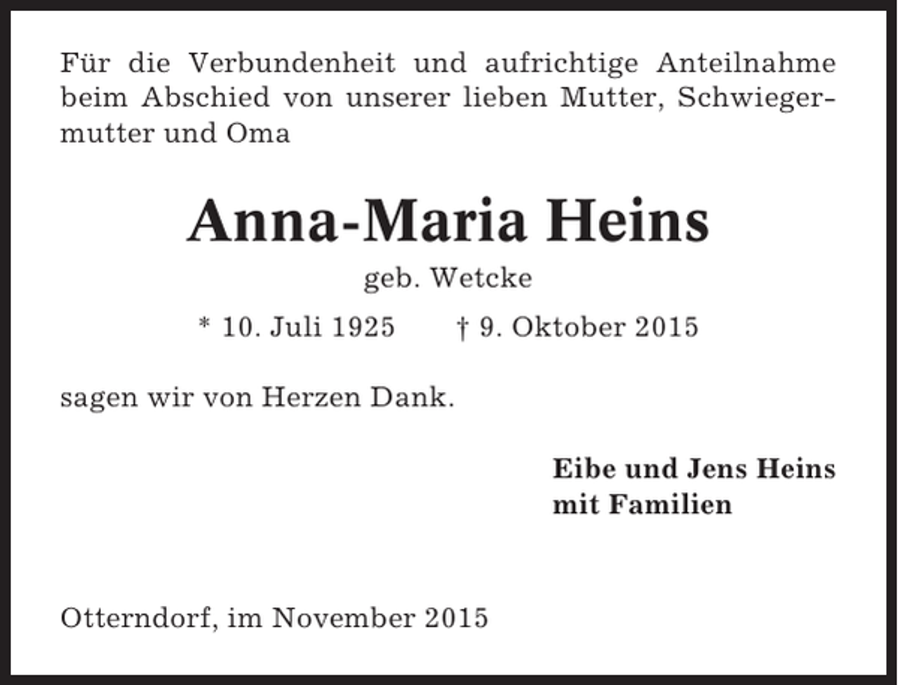 <p>Für die Verbundenheit und aufrichtige Anteilnahme<br />beim Abschied von unserer lieben Mutter, Schwiegermutter und Oma</p><p>Anna-Maria Heins<br />geb. Wetcke<br />* 10. Juli 1925</p><p>† 9. Oktober 2015</p><p>sagen wir von Herzen Dank.<br />Eibe und Jens Heins<br />mit Familien</p><p>Otterndorf, im November 2015</p>