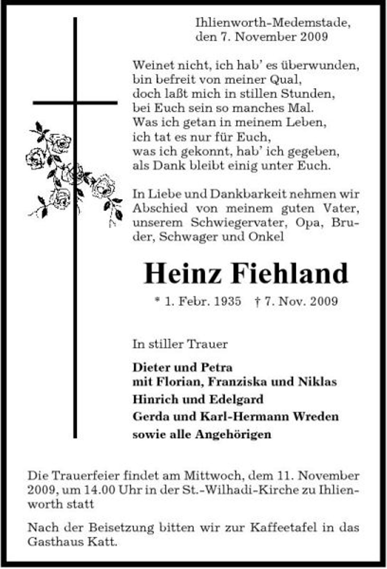 <p>Ihlienworth-Medemstade, den 7. November 2009 Weinet nicht, ich hab’ es überwunden, bin befreit von meiner Qual, doch laßt mich in stillen Stunden, bei Euch sein so manches Mal. Was ich getan in meinem Leben, ich tat es nur für Euch, was ich gekonnt, hab’ ich gegeben, als Dank bleibt einig unter Euch. In Liebe und Dankbarkeit nehmen wir Abschied von meinem guten Vater, unserem Schwiegervater, Opa, Bruder, Schwager und Onkel</p><p>Heinz Fiehland<br />* 1. Febr. 1935 † 7. Nov. 2009 In stiller Trauer Dieter und Petra mit Florian, Franziska und Niklas Hinrich und Edelgard Gerda und Karl-Hermann Wreden sowie alle Angehörigen Die Trauerfeier findet am Mittwoch, dem 11. November 2009, um 14.00 Uhr in der St.-Wilhadi-Kirche zu Ihlienworth statt Nach der Beisetzung bitten wir zur Kaffeetafel in das Gasthaus Katt.</p>