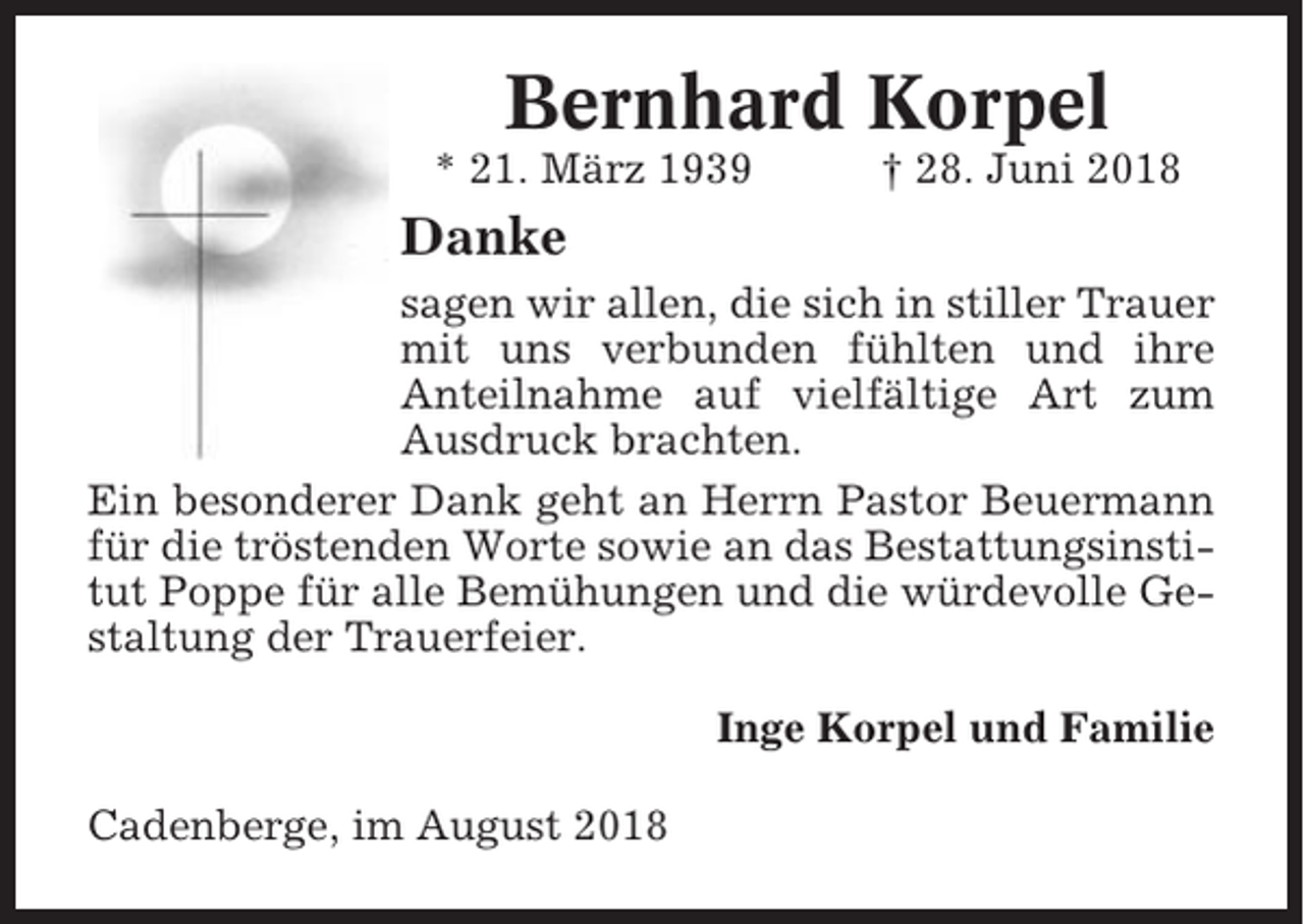 <p>Bernhard Korpel<br />* 21. März 1939</p><p>† 28. Juni 2018</p><p>Danke<br />sagen wir allen, die sich in stiller Trauer<br />mit uns verbunden fühlten und ihre<br />Anteilnahme auf vielfältige Art zum<br />Ausdruck brachten.<br />Ein besonderer Dank geht an Herrn Pastor Beuermann<br />für die tröstenden Worte sowie an das Bestattungsinstitut Poppe für alle Bemühungen und die würdevolle Gestaltung der Trauerfeier.<br />Inge Korpel und Familie<br />Cadenberge, im August 2018</p>