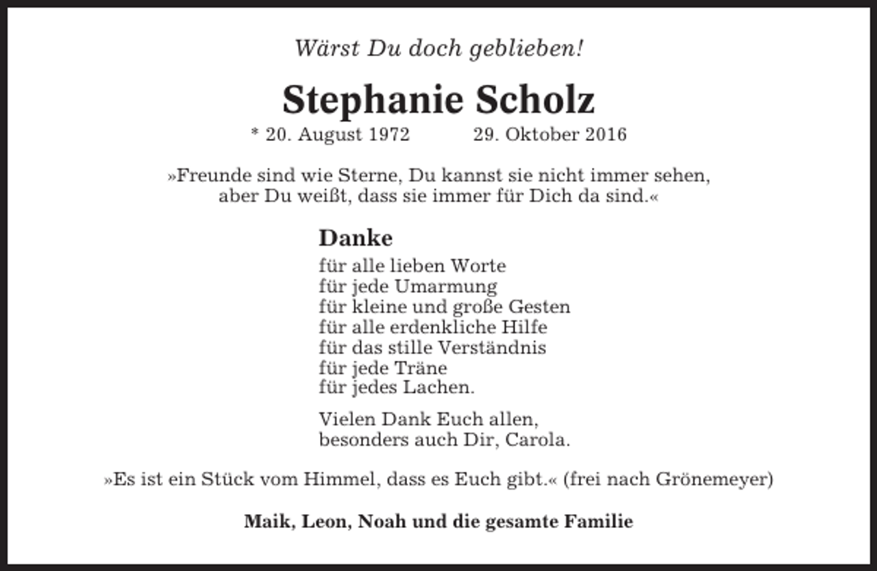 <p>Wärst Du doch geblieben!</p><p>Stephanie Scholz<br />* 20. August 1979. Oktober 2016</p><p>»Freunde sind wie Sterne, Du kannst sie nicht immer sehen,<br />aber Du weißt, dass sie immer für Dich da sind.«</p><p>Danke<br />für alle lieben Worte<br />für jede Umarmung<br />für kleine und große Gesten<br />für alle erdenkliche Hilfe<br />für das stille Verständnis<br />für jede Träne<br />für jedes Lachen.<br />Vielen Dank Euch allen,<br />besonders auch Dir, Carola.<br />»Es ist ein Stück vom Himmel, dass es Euch gibt.« (frei nach Grönemeyer)<br />Maik, Leon, Noah und die gesamte Familie</p>