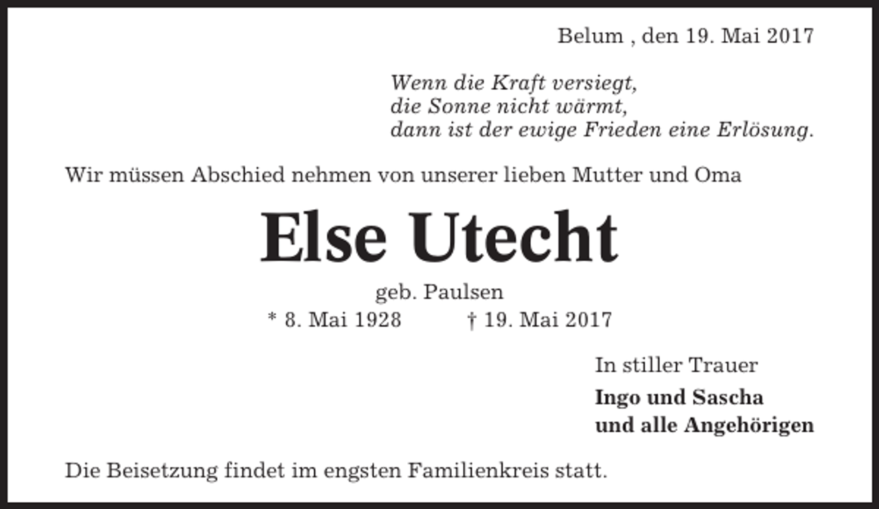 <p>Belum , den 19. Mai 2017<br />Wenn die Kraft versiegt,<br />die Sonne nicht wärmt,<br />dann ist der ewige Frieden eine Erlösung.<br />Wir müssen Abschied nehmen von unserer lieben Mutter und Oma</p><p>Else Utecht<br />geb. Paulsen<br />* 8. Mai 1928<br />† 19. Mai 2017<br />In stiller Trauer<br />Ingo und Sascha<br />und alle Angehörigen<br />Die Beisetzung findet im engsten Familienkreis statt.</p>