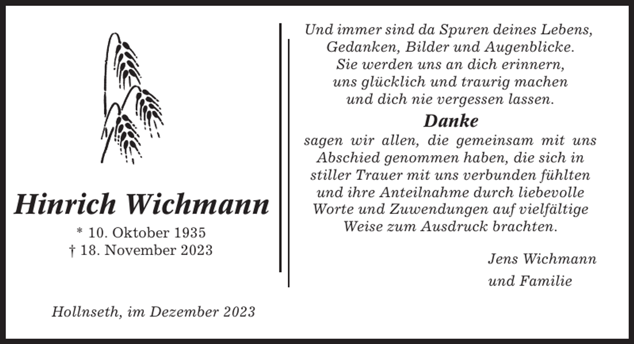 <p>Und immer sind da Spuren deines Lebens,<br />Gedanken, Bilder und Augenblicke.<br />Sie werden uns an dich erinnern,<br />uns glücklich und traurig machen<br />und dich nie vergessen lassen.</p><p>Danke</p><p>Hinrich Wichmann<br />* 10. Oktober 1935<br />† 18. November 2023</p><p>sagen wir allen, die gemeinsam mit uns<br />Abschied genommen haben, die sich in<br />stiller Trauer mit uns verbunden fühlten<br />und ihre Anteilnahme durch liebevolle<br />Worte und Zuwendungen auf vielfältige<br />Weise zum Ausdruck brachten.<br />Jens Wichmann<br />und Familie</p><p>Hollnseth, im Dezember 2023</p>