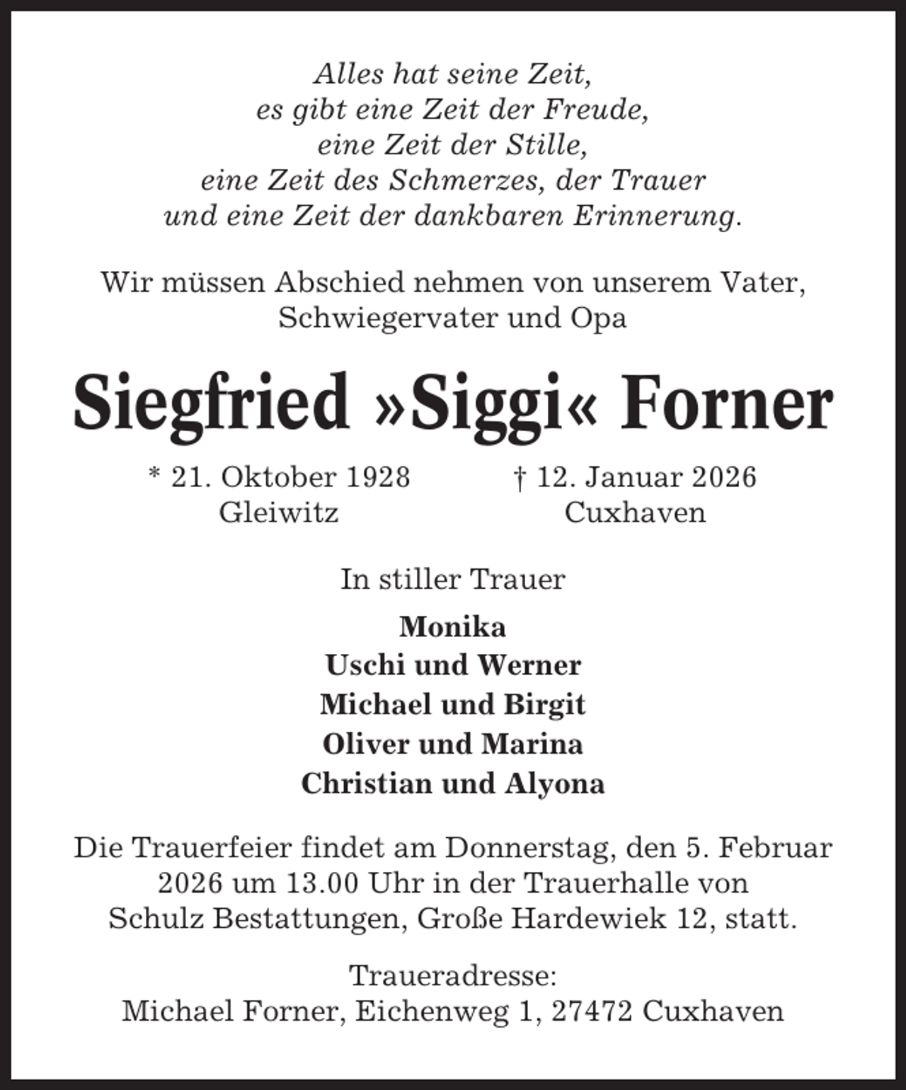 <p>Alles hat seine Zeit,<br />es gibt eine Zeit der Freude,<br />eine Zeit der Stille,<br />eine Zeit des Schmerzes, der Trauer<br />und eine Zeit der dankbaren Erinnerung.<br />Wir müssen Abschied nehmen von unserem Vater,<br />Schwiegervater und Opa</p><p>Siegfried »Siggi« Forner<br />* 21. Oktober 1928<br />Gleiwitz</p><p>† 12. Januar 2026<br />Cuxhaven</p><p>In stiller Trauer<br />Monika<br />Uschi und Werner<br />Michael und Birgit<br />Oliver und Marina<br />Christian und Alyona<br />Die Trauerfeier findet am Donnerstag, den 5. Februar<br />2026 um 13.00 Uhr in der Trauerhalle von<br />Schulz Bestattungen, Große Hardewiek 12, statt.<br />Traueradresse:<br />Michael Forner, Eichenweg 1, 27472 Cuxhaven</p>