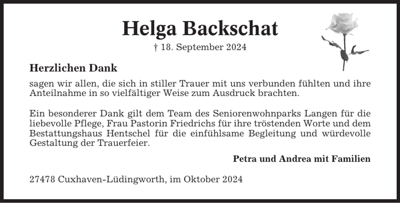 <p>Helga Backschat<br />† 18. September 2024</p><p>Herzlichen Dank<br />sagen wir allen, die sich in stiller Trauer mit uns verbunden fühlten und ihre<br />Anteilnahme in so vielfältiger Weise zum Ausdruck brachten.<br />Ein besonderer Dank gilt dem Team des Seniorenwohnparks Langen für die<br />liebevolle Pflege, Frau Pastorin Friedrichs für ihre tröstenden Worte und dem<br />Bestattungshaus Hentschel für die einfühlsame Begleitung und würdevolle<br />Gestaltung der Trauerfeier.<br />Petra und Andrea mit Familien<br />27478 Cuxhaven-Lüdingworth, im Oktober 2024</p>
