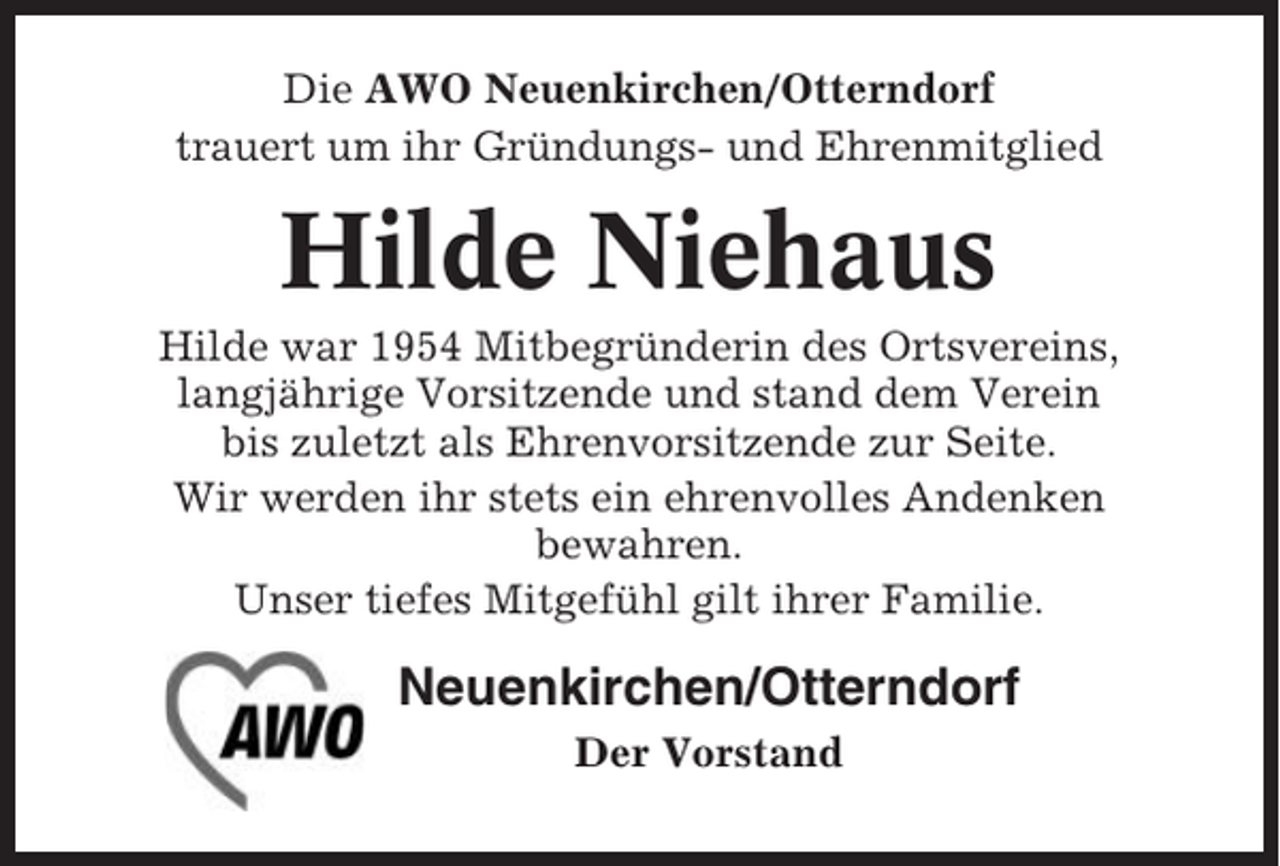 <p>Die AWO Neuenkirchen/Otterndorf<br />trauert um ihr Gründungs- und Ehrenmitglied</p><p>Hilde Niehaus<br />Hilde war 1954 Mitbegründerin des Ortsvereins,<br />langjährige Vorsitzende und stand dem Verein<br />bis zuletzt als Ehrenvorsitzende zur Seite.<br />Wir werden ihr stets ein ehrenvolles Andenken<br />bewahren.<br />Unser tiefes Mitgefühl gilt ihrer Familie.</p><p>Neuenkirchen/Otterndorf<br />Der Vorstand</p>