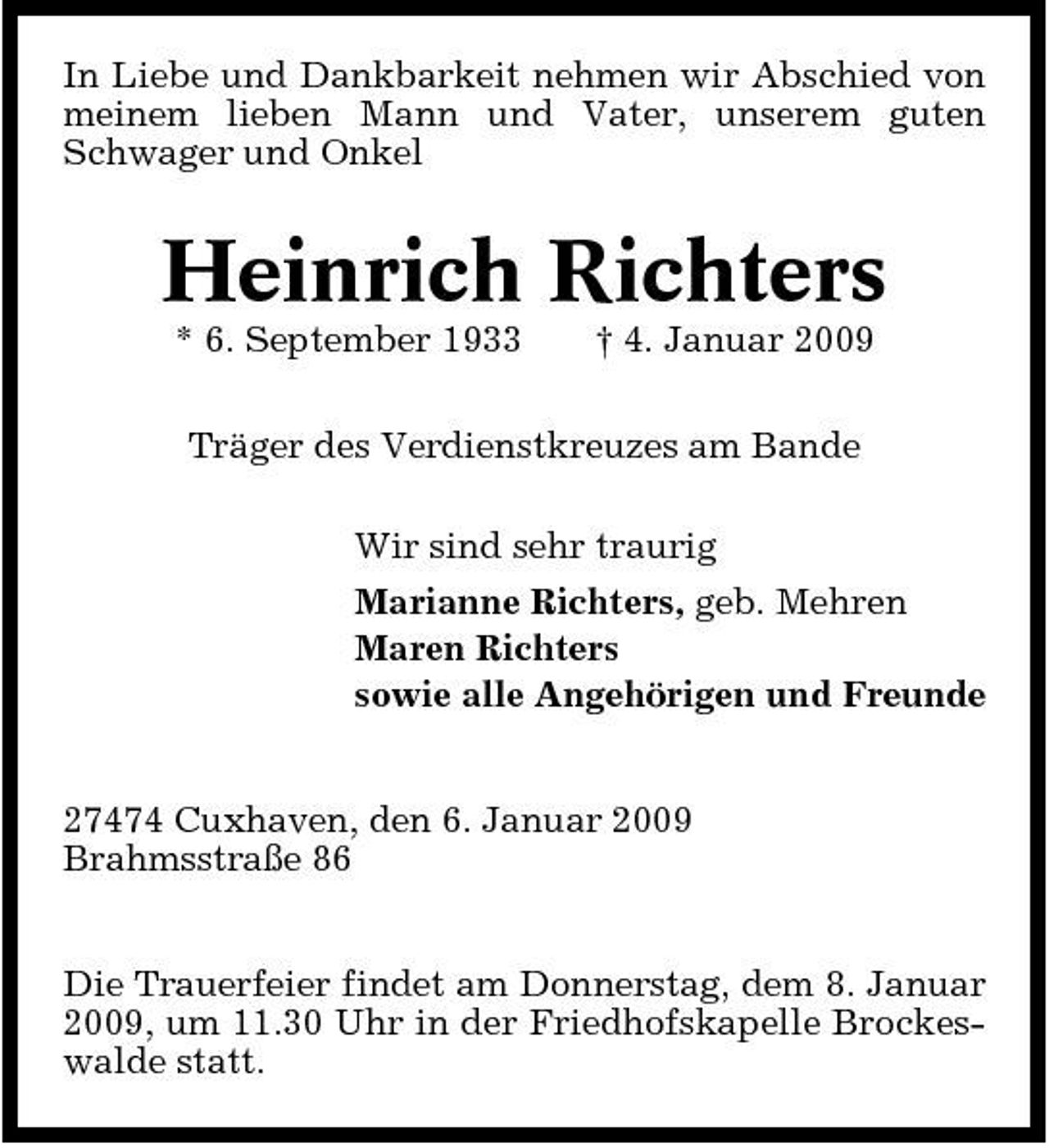 <p>In Liebe und Dankbarkeit nehmen wir Abschied von meinem lieben Mann und Vater, unserem guten Schwager und Onkel</p><p>Heinrich Richters<br />* 6. September 1933 † 4. Januar 2009 Träger des Verdienstkreuzes am Bande Wir sind sehr traurig Marianne Richters, geb. Mehren Maren Richters sowie alle Angehörigen und Freunde 27474 Cuxhaven, den 6. Januar 2009 Brahmsstraße 86 Die Trauerfeier findet am Donnerstag, dem 8. Januar 2009, um 11.30 Uhr in der Friedhofskapelle Brockeswalde statt.</p>