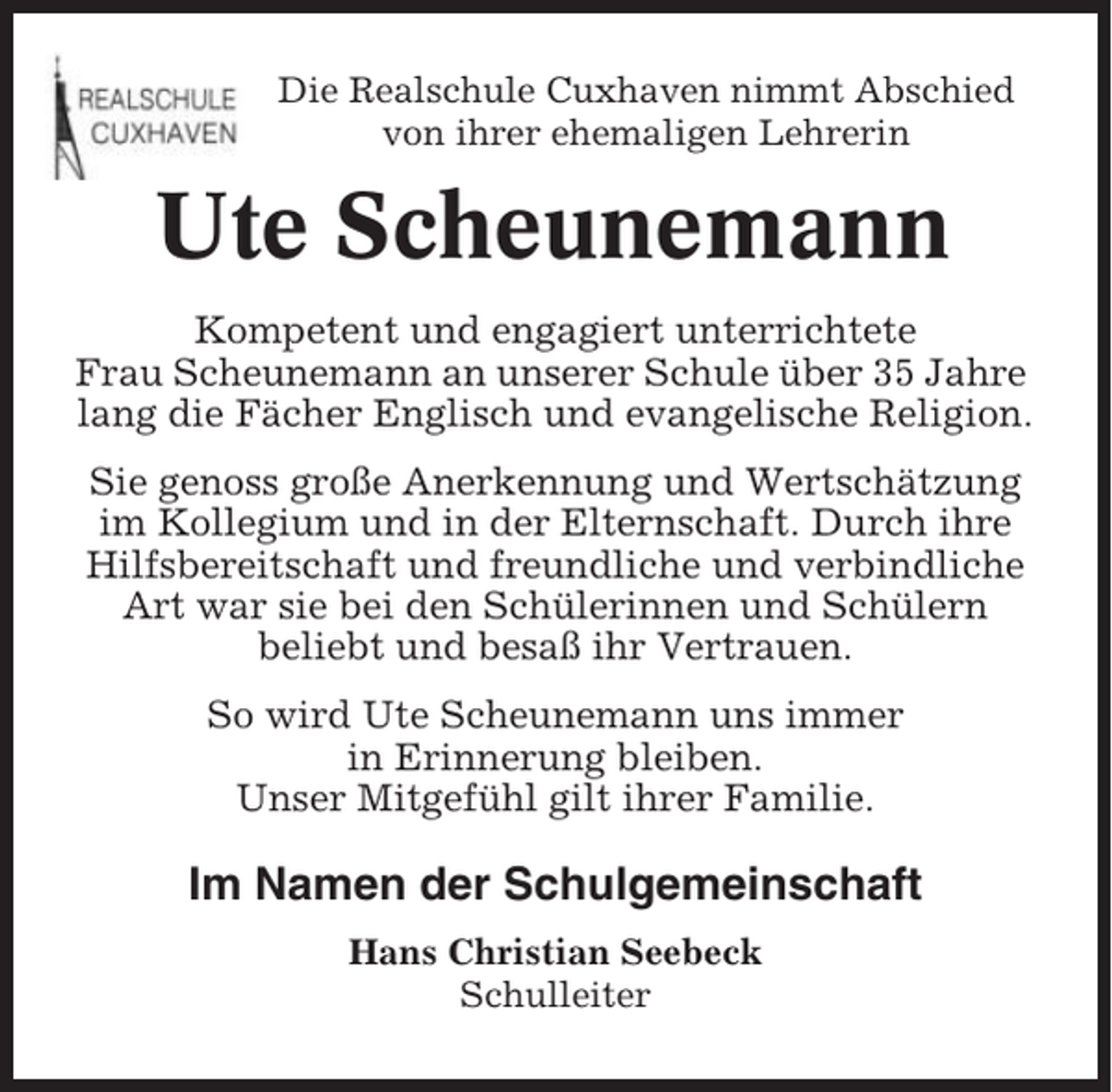 <p>Die Realschule Cuxhaven nimmt Abschied<br />von ihrer ehemaligen Lehrerin</p><p>Ute Scheunemann<br />Kompetent und engagiert unterrichtete<br />Frau Scheunemann an unserer Schule über 35 Jahre<br />lang die Fächer Englisch und evangelische Religion.<br />Sie genoss große Anerkennung und Wertschätzung<br />im Kollegium und in der Elternschaft. Durch ihre<br />Hilfsbereitschaft und freundliche und verbindliche<br />Art war sie bei den Schülerinnen und Schülern<br />beliebt und besaß ihr Vertrauen.<br />So wird Ute Scheunemann uns immer<br />in Erinnerung bleiben.<br />Unser Mitgefühl gilt ihrer Familie.</p><p>Im Namen der Schulgemeinschaft<br />Hans Christian Seebeck<br />Schulleiter</p>