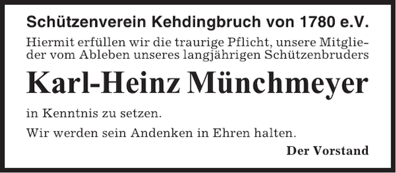<p>Schützenverein Kehdingbruch von 1780 e.V.<br />Hiermit erfüllen wir die traurige Pflicht, unsere Mitglieder vom Ableben unseres langjährigen Schützenbruders</p><p>Karl-Heinz Münchmeyer<br />in Kenntnis zu setzen.<br />Wir werden sein Andenken in Ehren halten.<br />Der Vorstand</p>