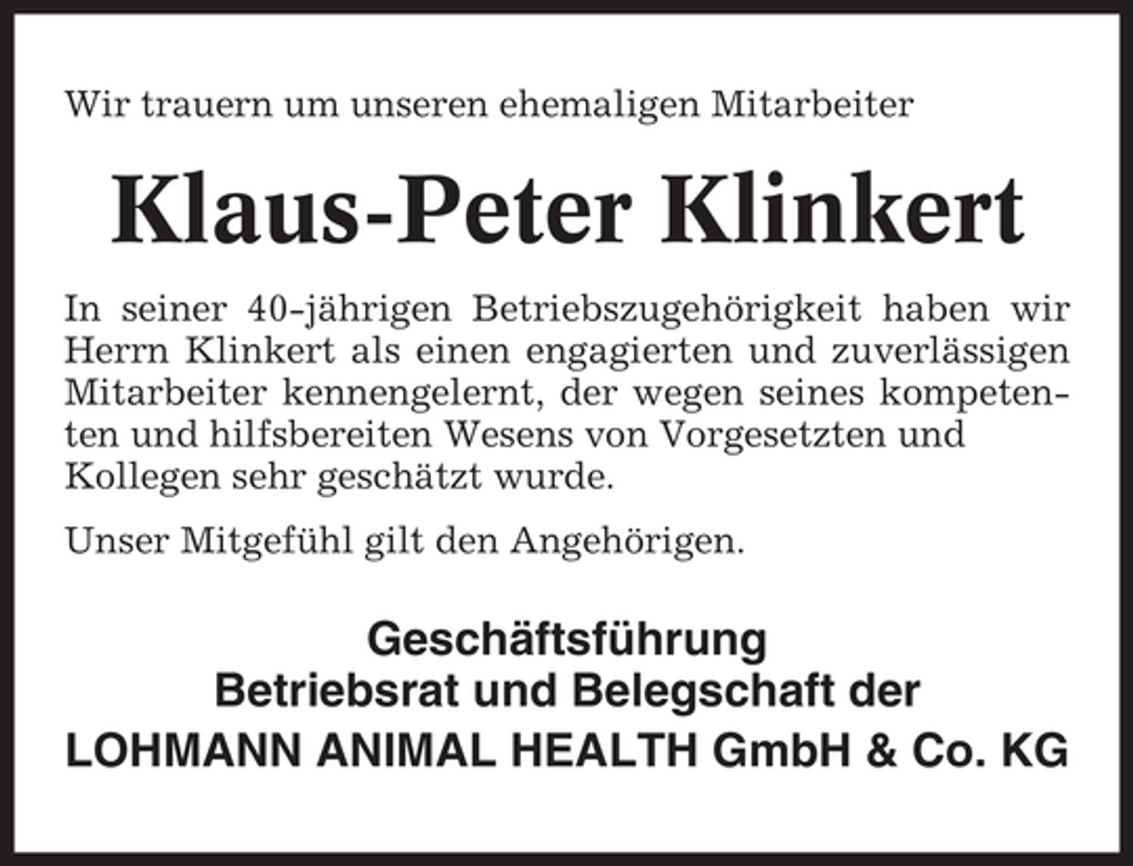 <p>Wir trauern um unseren ehemaligen Mitarbeiter</p><p>Klaus-Peter Klinkert<br />In seiner 40-jährigen Betriebszugehörigkeit haben wir<br />Herrn Klinkert als einen engagierten und zuverlässigen<br />Mitarbeiter kennengelernt, der wegen seines kompetenten und hilfsbereiten Wesens von Vorgesetzten und<br />Kollegen sehr geschätzt wurde.<br />Unser Mitgefühl gilt den Angehörigen.</p><p>Geschäftsführung<br />Betriebsrat und Belegschaft der<br />LOHMANN ANIMAL HEALTH GmbH &amp; Co. KG</p>