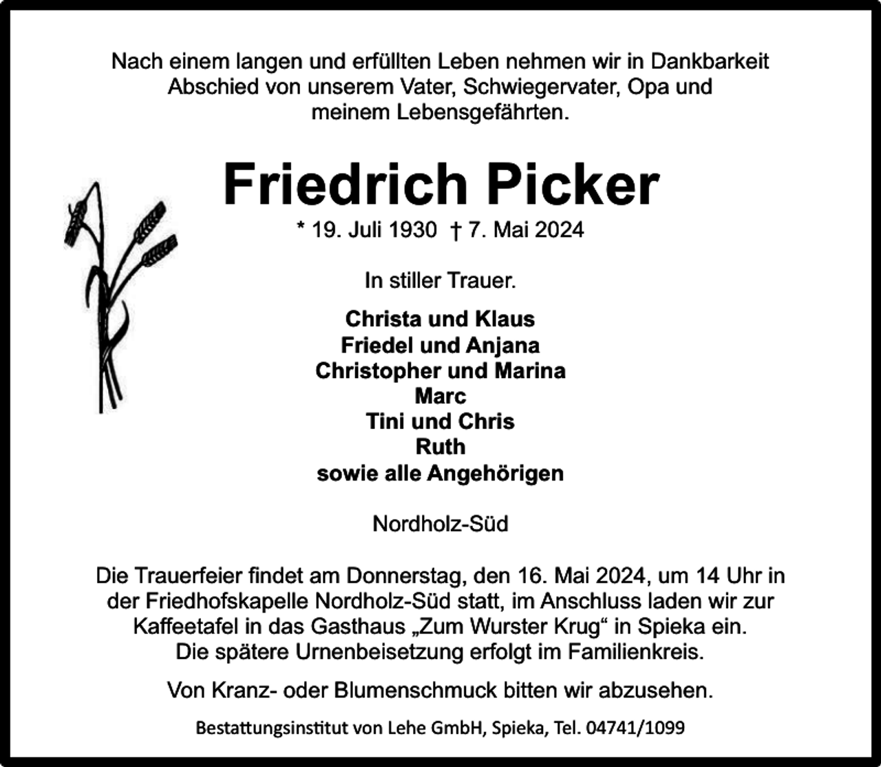 <p>Nach einem langen und erfüllten Leben nehmen wir in Dankbarkeit<br />Abschied von unserem Vater, Schwiegervater, Opa und<br />meinem Lebensgefährten.</p><p>Friedrich Picker<br />* 19. Juli 1930 † 7. Mai 2024<br />In stiller Trauer.<br />Christa und Klaus<br />Friedel und Anjana<br />Christopher und Marina<br />Marc<br />Tini und Chris<br />Ruth<br />sowie alle Angehörigen<br />Nordholz-Süd<br />Die Trauerfeier findet am Donnerstag, den 16. Mai 2024, um 14 Uhr in<br />der Friedhofskapelle Nordholz-Süd statt, im Anschluss laden wir zur<br />Kaffeetafel in das Gasthaus „Zum Wurster Krug“ in Spieka ein.<br />Die spätere Urnenbeisetzung erfolgt im Familienkreis.<br />Von Kranz- oder Blumenschmuck bitten wir abzusehen.<br />Bestattungsinstitut von Lehe GmbH, Spieka, Tel. 04741/1099</p>