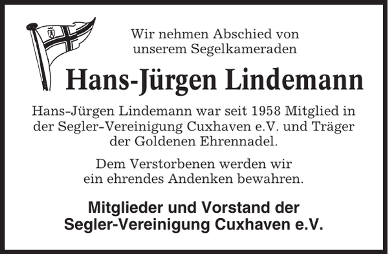 <p>Wir nehmen Abschied von<br />unserem Segelkameraden</p><p>Hans-Jürgen Lindemann<br />Hans-Jürgen Lindemann war seit 1958 Mitglied in<br />der Segler-Vereinigung Cuxhaven e.V. und Träger<br />der Goldenen Ehrennadel.<br />Dem Verstorbenen werden wir<br />ein ehrendes Andenken bewahren.</p><p>Mitglieder und Vorstand der<br />Segler-Vereinigung Cuxhaven e.V.</p>