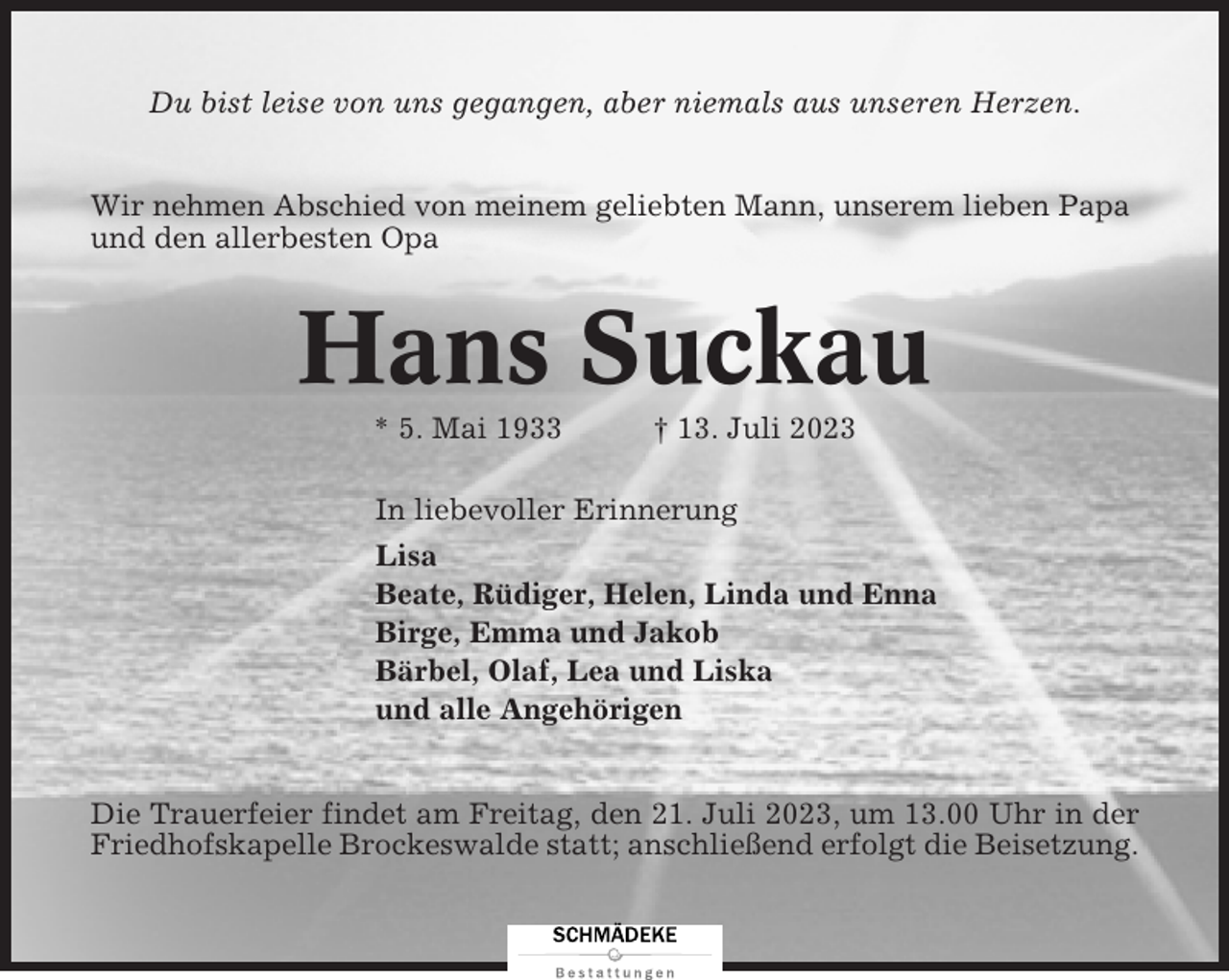 <p>Du bist leise von uns gegangen, aber niemals aus unseren Herzen.<br />Wir nehmen Abschied von meinem geliebten Mann, unserem lieben Papa<br />und den allerbesten Opa</p><p>Hans Suckau<br />* 5. Mai 1933</p><p>† 13. Juli 2023</p><p>In liebevoller Erinnerung<br />Lisa<br />Beate, Rüdiger, Helen, Linda und Enna<br />Birge, Emma und Jakob<br />Bärbel, Olaf, Lea und Liska<br />und alle Angehörigen</p><p>Die Trauerfeier findet am Freitag, den 21. Juli 2023, um 13.00 Uhr in der<br />Friedhofskapelle Brockeswalde statt; anschließend erfolgt die Beisetzung.</p>