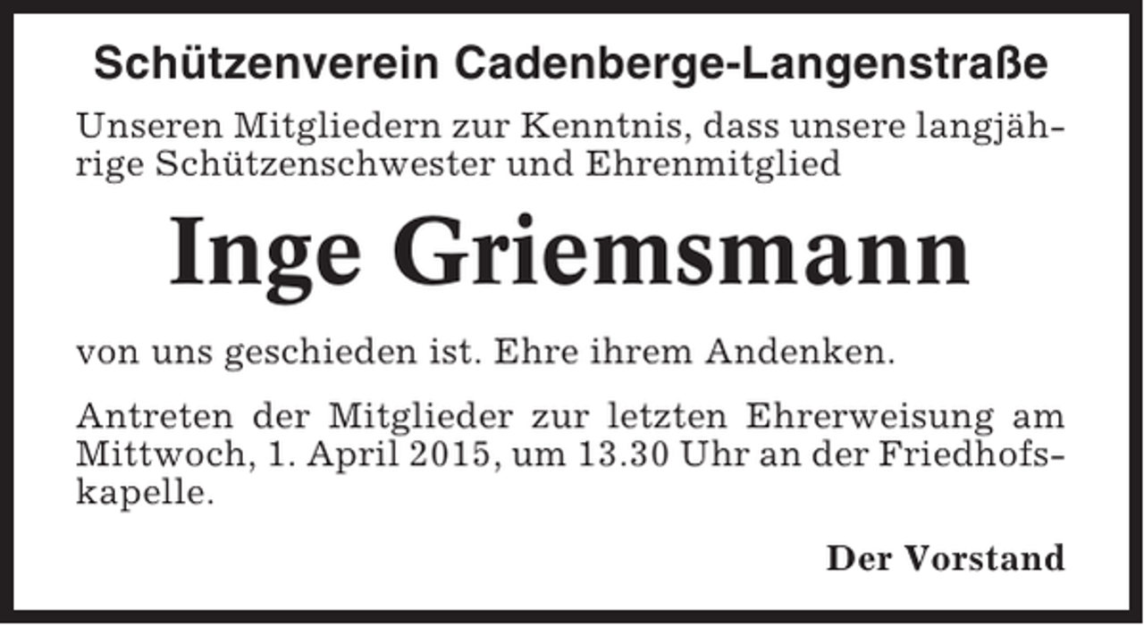 <p>Schützenverein Cadenberge-Langenstraße<br />Unseren Mitgliedern zur Kenntnis, dass unsere langjährige Schützenschwester und Ehrenmitglied</p><p>Inge Griemsmann<br />von uns geschieden ist. Ehre ihrem Andenken.<br />Antreten der Mitglieder zur letzten Ehrerweisung am<br />Mittwoch, 1. April 2015, um 13.30 Uhr an der Friedhofskapelle.<br />Der Vorstand</p>