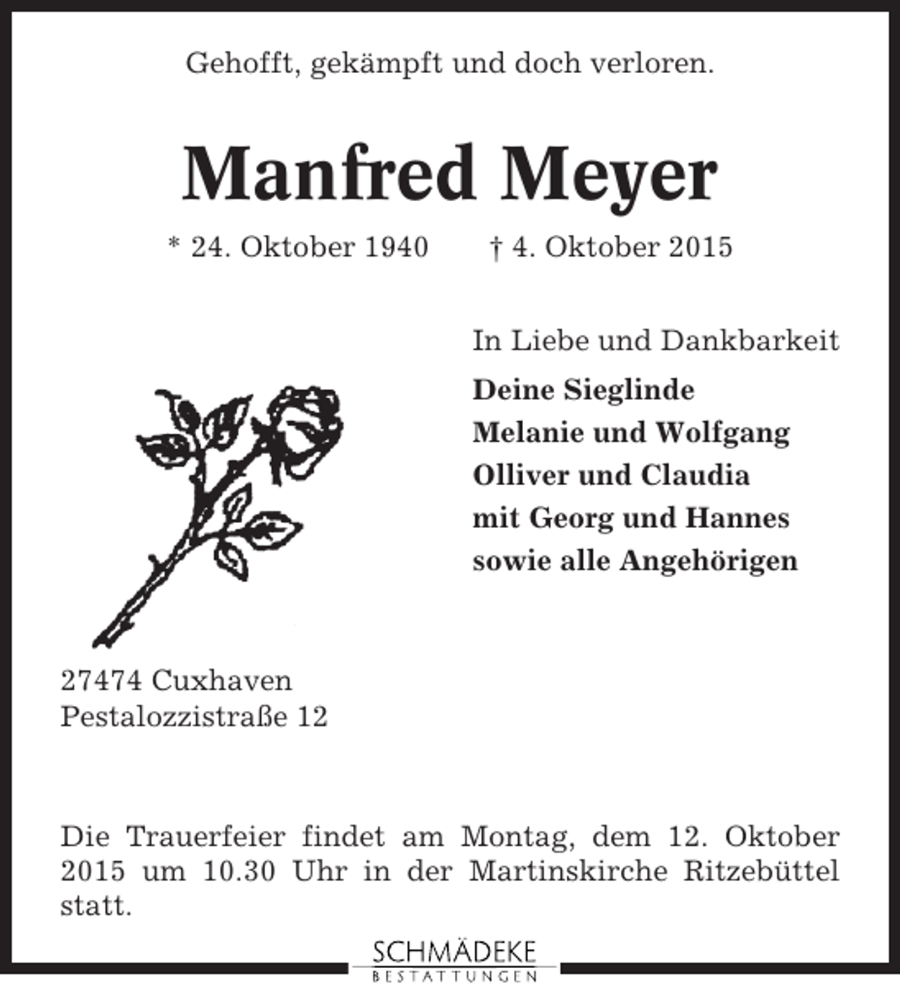 <p>Gehofft, gekämpft und doch verloren.</p><p>Manfred Meyer<br />* 24. Oktober 1940</p><p>† 4. Oktober 2015<br />In Liebe und Dankbarkeit<br />Deine Sieglinde<br />Melanie und Wolfgang<br />Olliver und Claudia<br />mit Georg und Hannes<br />sowie alle Angehörigen</p><p>27474 Cuxhaven<br />Pestalozzistraße 12</p><p>Die Trauerfeier findet am Montag, dem 12. Oktober<br />2015 um 10.30 Uhr in der Martinskirche Ritzebüttel<br />statt.</p>