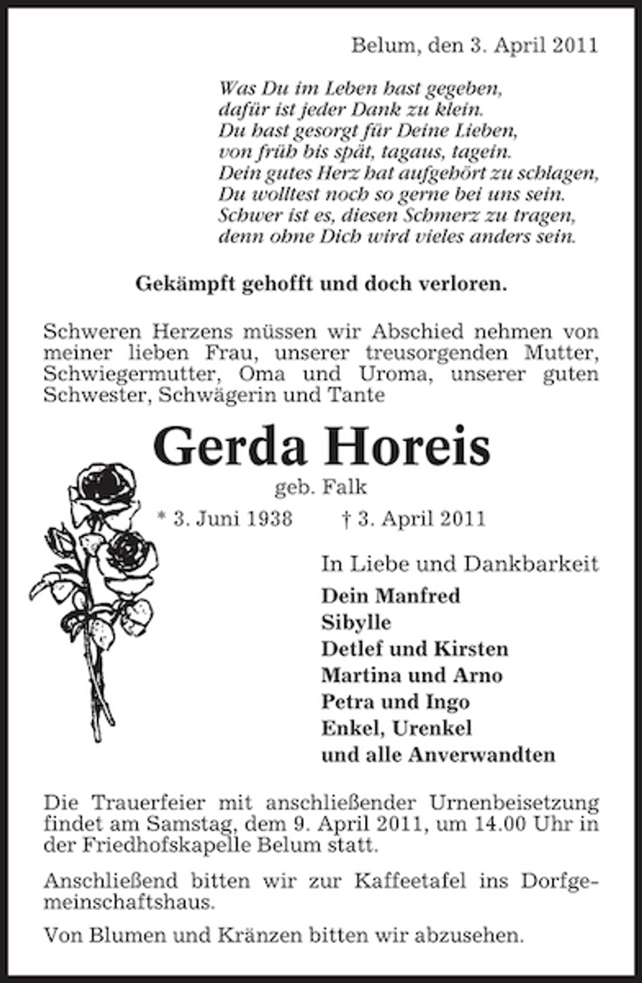 <p>Belum, den 3. April 2011 Was Du im Leben hast gegeben, dafür ist jeder Dank zu klein. Du hast gesorgt für Deine Lieben, von früh bis spät, tagaus, tagein. Dein gutes Herz hat aufgehört zu schlagen, Du wolltest noch so gerne bei uns sein. Schwer ist es, diesen Schmerz zu tragen, denn ohne Dich wird vieles anders sein. Gekämpft gehofft und doch verloren. Schweren Herzens müssen wir Abschied nehmen von meiner lieben Frau, unserer treusorgenden Mutter, Schwiegermutter, Oma und Uroma, unserer guten Schwester, Schwägerin und Tante</p><p>Gerda Horeis<br />geb. Falk * 3. Juni 1938 † 3. April 2011</p><p>In Liebe und Dankbarkeit<br />Dein Manfred Sibylle Detlef und Kirsten Martina und Arno Petra und Ingo Enkel, Urenkel und alle Anverwandten Die Trauerfeier mit anschließender Urnenbeisetzung findet am Samstag, dem 9. April 2011, um 14.00 Uhr in der Friedhofskapelle Belum statt. Anschließend bitten wir zur Kaffeetafel ins Dorfgemeinschaftshaus. Von Blumen und Kränzen bitten wir abzusehen.</p>