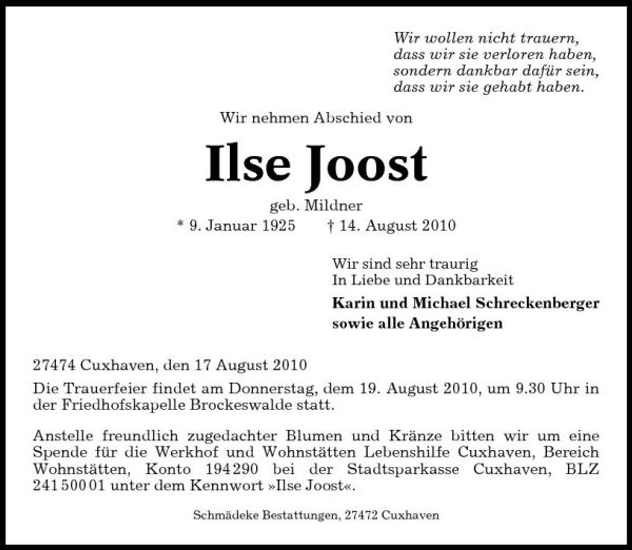 <p>Wir wollen nicht trauern, dass wir sie verloren haben, sondern dankbar dafür sein, dass wir sie gehabt haben. Wir nehmen Abschied von</p><p>Ilse Joost<br />geb. Mildner * 9. Januar 1925 † 14. August 2010<br />Wir sind sehr traurig In Liebe und Dankbarkeit</p><p>Karin und Michael Schreckenberger sowie alle Angehörigen 27474 Cuxhaven, den 17 August 2010 Die Trauerfeier findet am Donnerstag, dem 19. August 2010, um 9.30 Uhr in der Friedhofskapelle Brockeswalde statt. Anstelle freundlich zugedachter Blumen und Kränze bitten wir um eine Spende für die Werkhof und Wohnstätten Lebenshilfe Cuxhaven, Bereich Wohnstätten, Konto 194 290 bei der Stadtsparkasse Cuxhaven, BLZ 241 501 unter dem Kennwort »Ilse Joost«.<br />Schmädeke Bestattungen, 27472 Cuxhaven</p>