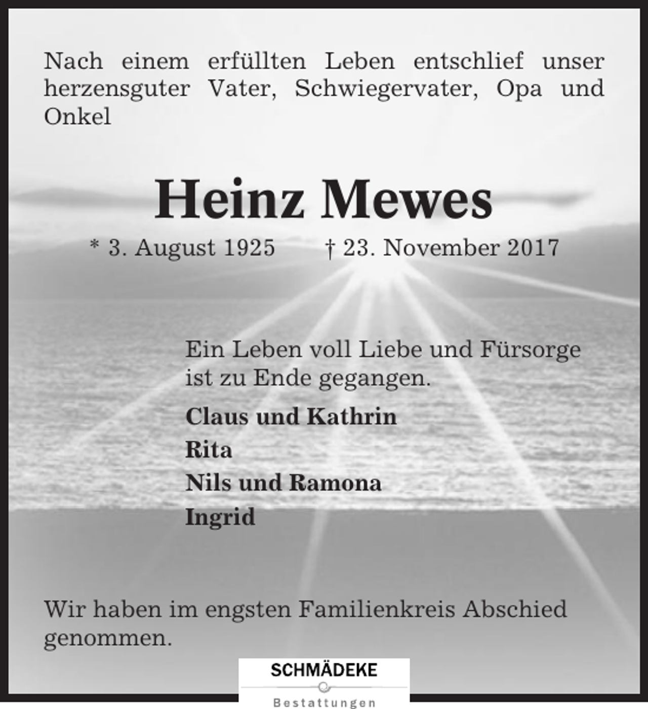 <p>Nach einem erfüllten Leben entschlief unser<br />herzensguter Vater, Schwiegervater, Opa und<br />Onkel</p><p>Heinz Mewes<br />* 3. August 1925</p><p>† 23. November 2017</p><p>Ein Leben voll Liebe und Fürsorge<br />ist zu Ende gegangen.<br />Claus und Kathrin<br />Rita<br />Nils und Ramona<br />Ingrid</p><p>Wir haben im engsten Familienkreis Abschied<br />genommen.</p>