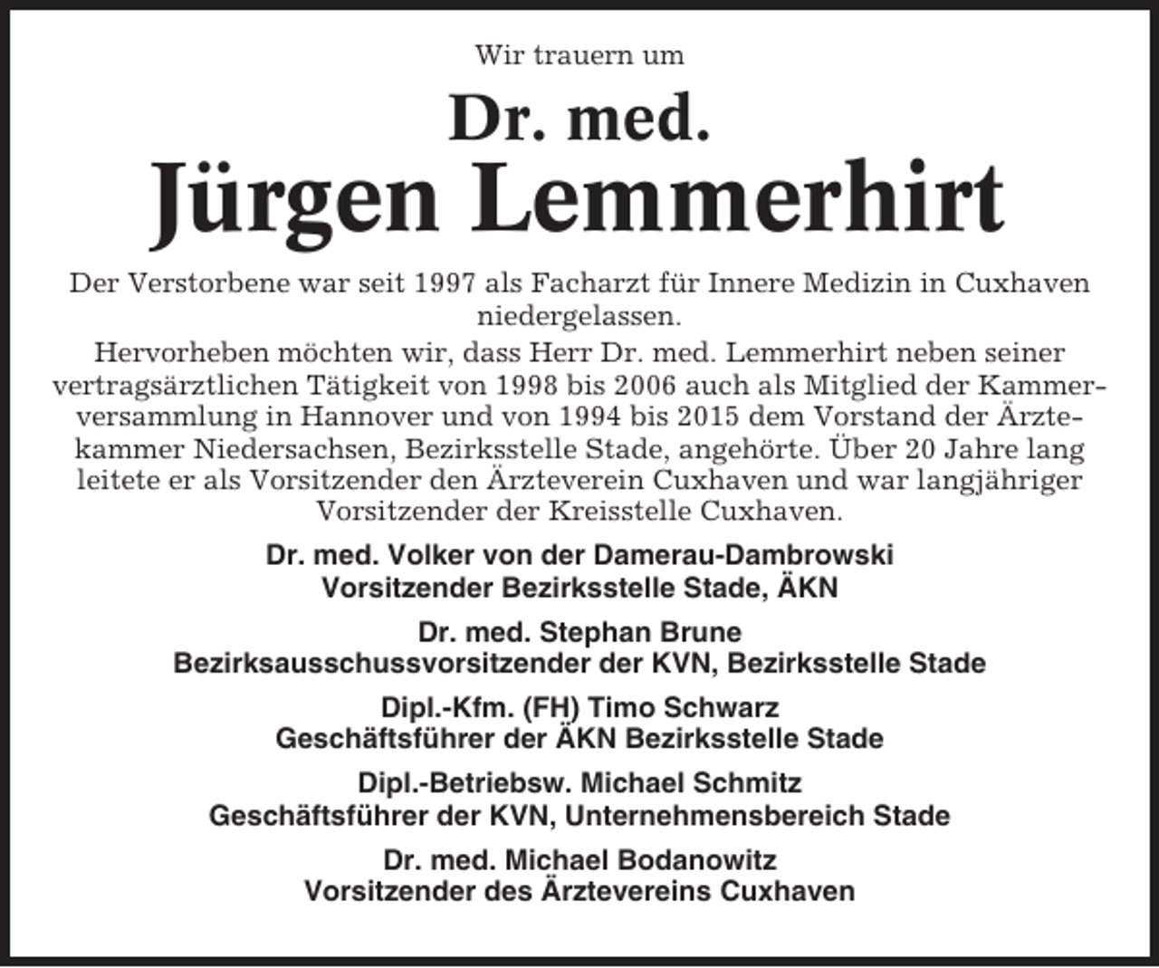 <p>Wir trauern um</p><p>Dr. med.</p><p>Jürgen Lemmerhirt<br />Der Verstorbene war seit 1997 als Facharzt für Innere Medizin in Cuxhaven<br />niedergelassen.<br />Hervorheben möchten wir, dass Herr Dr. med. Lemmerhirt neben seiner<br />vertragsärztlichen Tätigkeit von 1998 bis 2006 auch als Mitglied der Kammerversammlung in Hannover und von 1994 bis 2015 dem Vorstand der Ärztekammer Niedersachsen, Bezirksstelle Stade, angehörte. Über 20 Jahre lang<br />leitete er als Vorsitzender den Ärzteverein Cuxhaven und war langjähriger<br />Vorsitzender der Kreisstelle Cuxhaven.<br />Dr. med. Volker von der Damerau-Dambrowski<br />Vorsitzender Bezirksstelle Stade, ÄKN<br />Dr. med. Stephan Brune<br />Bezirksausschussvorsitzender der KVN, Bezirksstelle Stade<br />Dipl.-Kfm. (FH) Timo Schwarz<br />Geschäftsführer der ÄKN Bezirksstelle Stade<br />Dipl.-Betriebsw. Michael Schmitz<br />Geschäftsführer der KVN, Unternehmensbereich Stade<br />Dr. med. Michael Bodanowitz<br />Vorsitzender des Ärztevereins Cuxhaven</p>