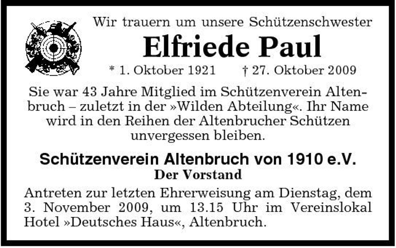 <p>Wir trauern um unsere Schützenschwester</p><p>Elfriede Paul<br />* 1. Oktober 1921 † 27. Oktober 2009</p><p>Sie war 43 Jahre Mitglied im Schützenverein Altenbruch – zuletzt in der »Wilden Abteilung«. Ihr Name wird in den Reihen der Altenbrucher Schützen unvergessen bleiben.</p><p>Schützenverein Altenbruch von 1910 e.V.<br />Der Vorstand Antreten zur letzten Ehrerweisung am Dienstag, dem 3. November 2009, um 13.15 Uhr im Vereinslokal Hotel »Deutsches Haus«, Altenbruch.</p>