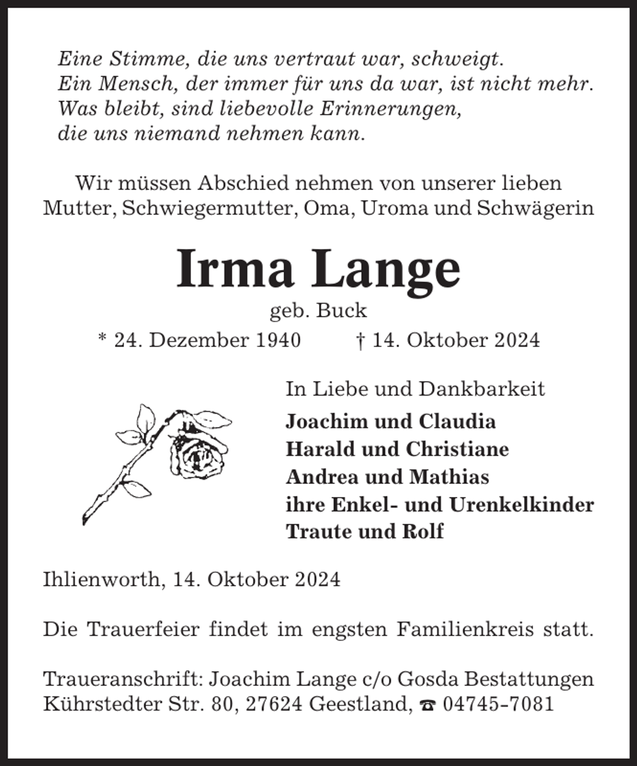 <p>Eine Stimme, die uns vertraut war, schweigt.<br />Ein Mensch, der immer für uns da war, ist nicht mehr.<br />Was bleibt, sind liebevolle Erinnerungen,<br />die uns niemand nehmen kann.<br />Wir müssen Abschied nehmen von unserer lieben<br />Mutter, Schwiegermutter, Oma, Uroma und Schwägerin</p><p>Irma Lange<br />geb. Buck<br />* 24. Dezember 1940<br />† 14. Oktober 2024<br />In Liebe und Dankbarkeit<br />Joachim und Claudia<br />Harald und Christiane<br />Andrea und Mathias<br />ihre Enkel- und Urenkelkinder<br />Traute und Rolf<br />Ihlienworth, 14. Oktober 2024<br />Die Trauerfeier findet im engsten Familienkreis statt.<br />Traueranschrift: Joachim Lange c/o Gosda Bestattungen<br />Kührstedter Str. 80, 27624 Geestland, ☎ 04745-7081</p>