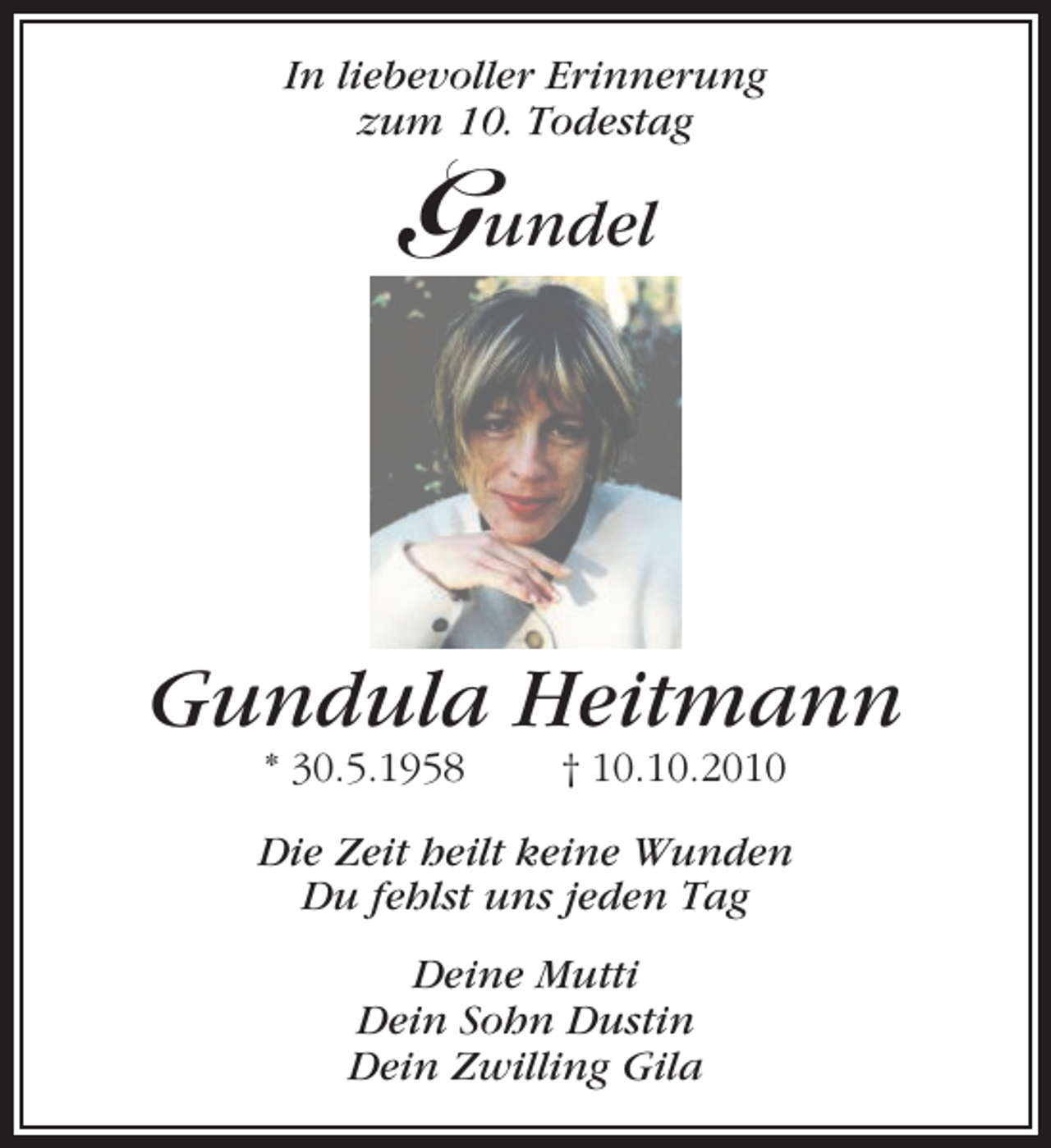 <p>In liebevoller Erinnerung<br />zum 10. Todestag</p><p>Gundel</p><p>Gundula Heitmann<br />* 30.5.1958</p><p>† 10.10.2010</p><p>Die Zeit heilt keine Wunden<br />Du fehlst uns jeden Tag<br />Deine Mutti<br />Dein Sohn Dustin<br />Dein Zwilling Gila</p>