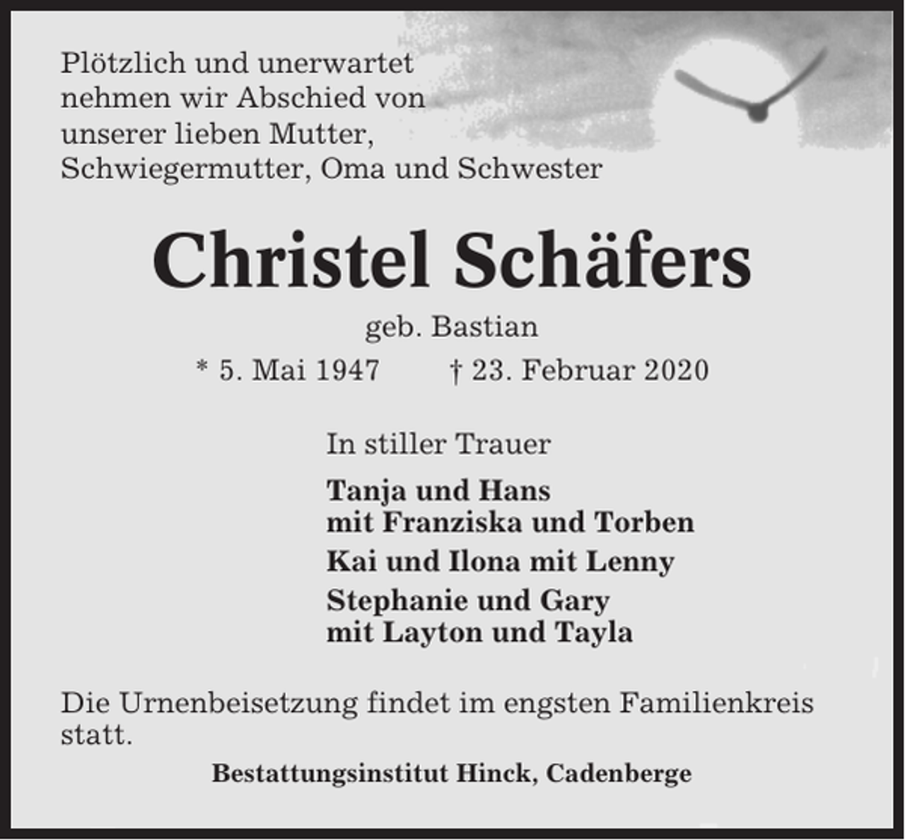 <p>Plötzlich und unerwartet<br />nehmen wir Abschied von<br />unserer lieben Mutter,<br />Schwiegermutter, Oma und Schwester</p><p>Christel Schäfers<br />geb. Bastian<br />* 5. Mai 1947<br />† 23. Februar 2020<br />In stiller Trauer<br />Tanja und Hans<br />mit Franziska und Torben<br />Kai und Ilona mit Lenny<br />Stephanie und Gary<br />mit Layton und Tayla<br />Die Urnenbeisetzung findet im engsten Familienkreis<br />statt.<br />Bestattungsinstitut Hinck, Cadenberge</p>