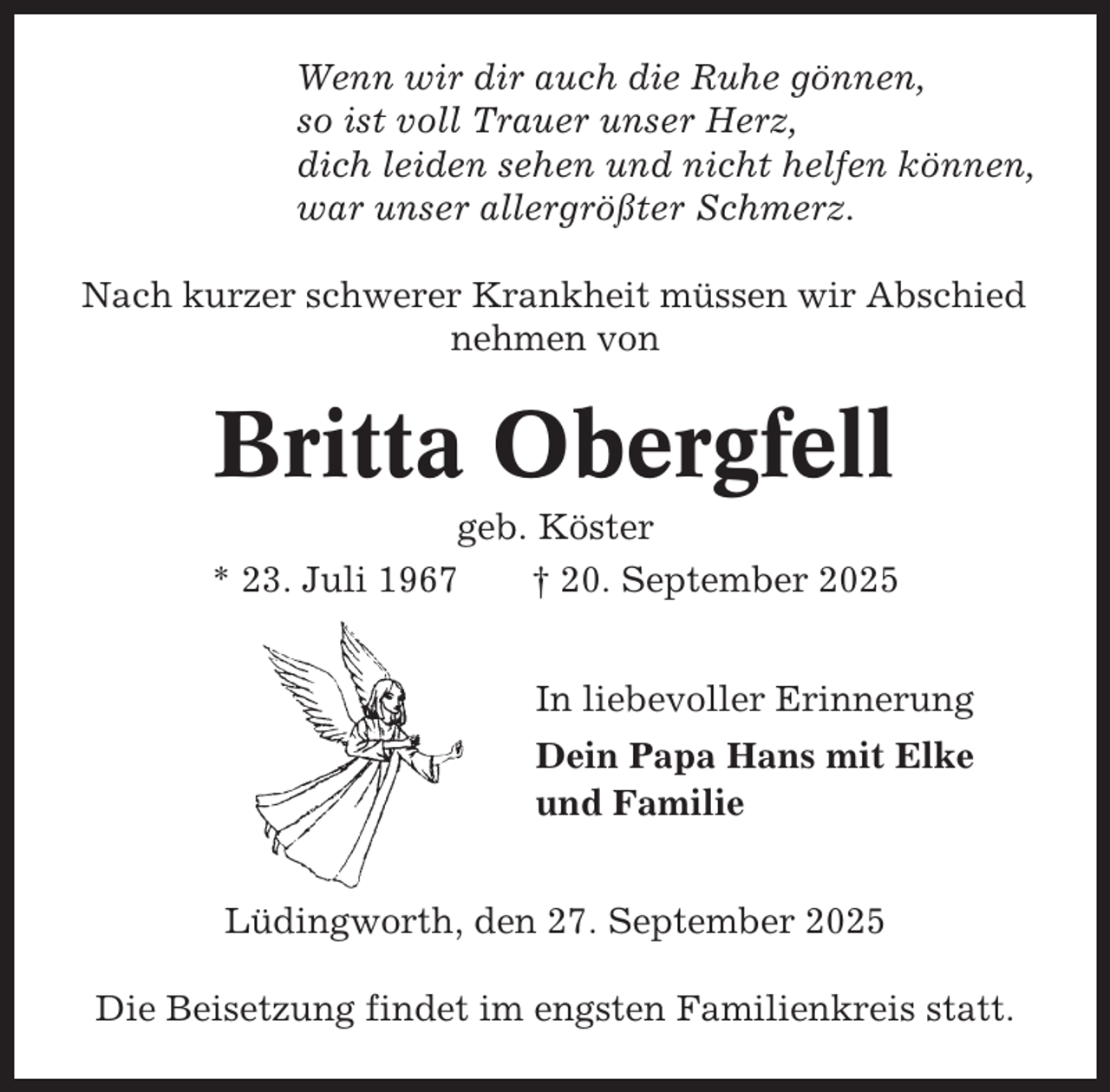 <p>Wenn wir dir auch die Ruhe gönnen,<br />so ist voll Trauer unser Herz,<br />dich leiden sehen und nicht helfen können,<br />war unser allergrößter Schmerz.<br />Nach kurzer schwerer Krankheit müssen wir Abschied<br />nehmen von</p><p>Britta Obergfell<br />geb. Köster<br />* 23. Juli 1967<br />† 20. September 2025<br />In liebevoller Erinnerung<br />Dein Papa Hans mit Elke<br />und Familie<br />Lüdingworth, den 27. September 2025<br />Die Beisetzung findet im engsten Familienkreis statt.</p>