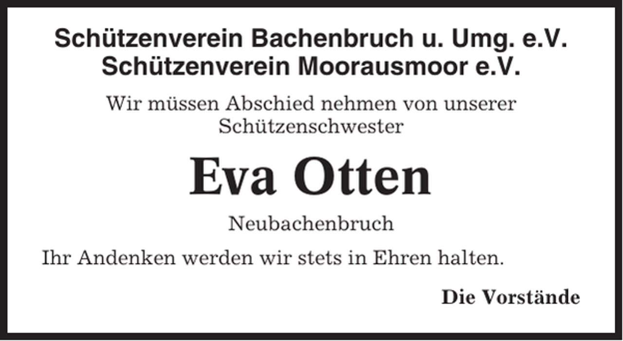 <p>Schützenverein Bachenbruch u. Umg. e.V.<br />Schützenverein Moorausmoor e.V.<br />Wir müssen Abschied nehmen von unserer<br />Schützenschwester</p><p>Eva Otten<br />Neubachenbruch<br />Ihr Andenken werden wir stets in Ehren halten.<br />Die Vorstände</p>