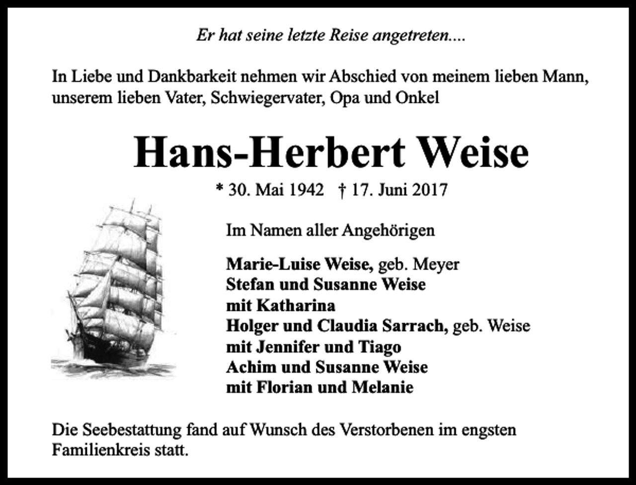 <p>Er hat seine letzte Reise angetreten....<br />In Liebe und Dankbarkeit nehmen wir Abschied von meinem lieben Mann,<br />unserem lieben Vater, Schwiegervater, Opa und Onkel</p><p>Hans-Herbert Weise<br />* 30. Mai 1942 † 17. Juni 2017<br />Im Namen aller Angehörigen<br />Marie-Luise Weise, geb. Meyer<br />Stefan und Susanne Weise<br />mit Katharina<br />Holger und Claudia Sarrach, geb. Weise<br />mit Jennifer und Tiago<br />Achim und Susanne Weise<br />mit Florian und Melanie<br />Die Seebestattung fand auf Wunsch des Verstorbenen im engsten<br />Familienkreis statt.</p>