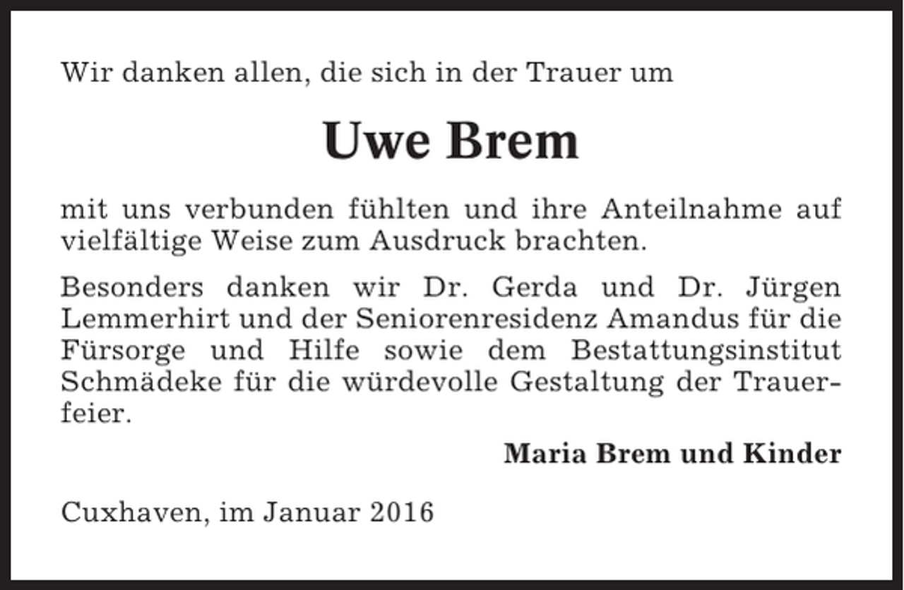 <p>Wir danken allen, die sich in der Trauer um</p><p>Uwe Brem<br />mit uns verbunden fühlten und ihre Anteilnahme auf<br />vielfältige Weise zum Ausdruck brachten.<br />Besonders danken wir Dr. Gerda und Dr. Jürgen<br />Lemmerhirt und der Seniorenresidenz Amandus für die<br />Fürsorge und Hilfe sowie dem Bestattungsinstitut<br />Schmädeke für die würdevolle Gestaltung der Trauerfeier.<br />Maria Brem und Kinder<br />Cuxhaven, im Januar 2016</p>