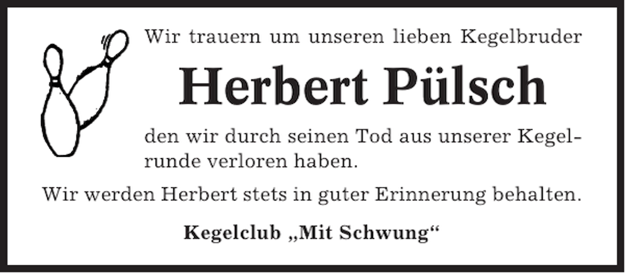 <p>Wir trauern um unseren lieben Kegelbruder</p><p>Herbert Pülsch<br />den wir durch seinen Tod aus unserer Kegelrunde verloren haben.<br />Wir werden Herbert stets in guter Erinnerung behalten.<br />Kegelclub „Mit Schwung“</p>