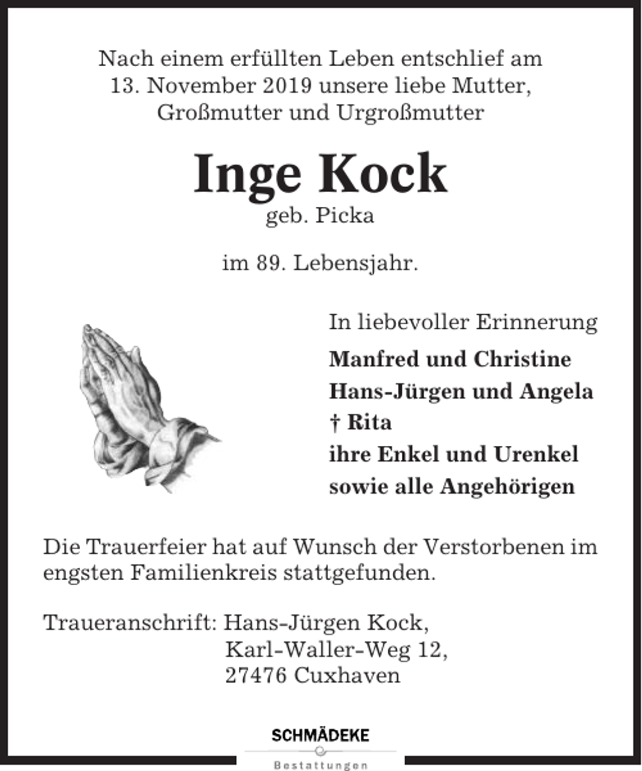 <p>Nach einem erfüllten Leben entschlief am<br />13. November 2019 unsere liebe Mutter,<br />Großmutter und Urgroßmutter</p><p>Inge Kock<br />geb. Picka<br />im 89. Lebensjahr.<br />In liebevoller Erinnerung<br />Manfred und Christine<br />Hans-Jürgen und Angela<br />† Rita<br />ihre Enkel und Urenkel<br />sowie alle Angehörigen<br />Die Trauerfeier hat auf Wunsch der Verstorbenen im<br />engsten Familienkreis stattgefunden.<br />Traueranschrift: Hans-Jürgen Kock,<br />Karl-Waller-Weg 12,<br />27476 Cuxhaven</p>
