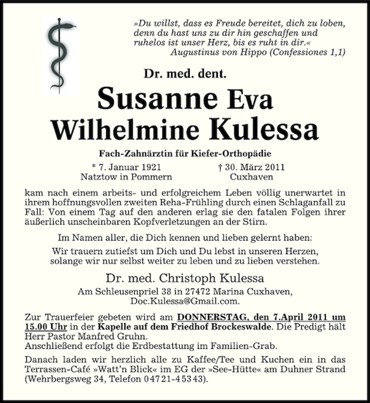 <p>»Du willst, dass es Freude bereitet, dich zu loben, denn du hast uns zu dir hin geschaffen und ruhelos ist unser Herz, bis es ruht in dir.« Augustinus von Hippo (Confessiones 1,1)</p><p>Dr. med. dent.</p><p>Susanne Eva Wilhelmine Kulessa<br />Fach-Zahnärztin für Kiefer-Orthopädie * 7. Januar 1921 Natztow in Pommern † 30. März 2011 Cuxhaven kam nach einem arbeits- und erfolgreichem Leben völlig unerwartet in ihrem hoffnungsvollen zweiten Reha-Frühling durch einen Schlaganfall zu Fall: Von einem Tag auf den anderen erlag sie den fatalen Folgen ihrer äußerlich unscheinbaren Kopfverletzungen an der Stirn. Im Namen aller, die Dich kennen und lieben gelernt haben: Wir trauern zutiefst um Dich und Du lebst in unseren Herzen, solange wir nur selbst weiter zu leben und zu lieben verstehen.</p><p>Dr. med. Christoph Kulessa<br />Am Schleusenpriel 38 in 27472 Marina Cuxhaven, Doc.Kulessa@Gmail.com. Zur Trauerfeier gebeten wird am DONNERSTAG, den 7.April 2011 um 15.00 Uhr in der Kapelle auf dem Friedhof Brockeswalde. Die Predigt hält Herr Pastor Manfred Gruhn. Anschließend erfolgt die Erdbestattung im Familien-Grab. Danach laden wir herzlich alle zu Kaffee/Tee und Kuchen ein in das Terrassen-Café »Watt’n Blick« im EG der »See-Hütte« am Duhner Strand (Wehrbergsweg 34, Telefon 0 47 21-4 53 43).</p>