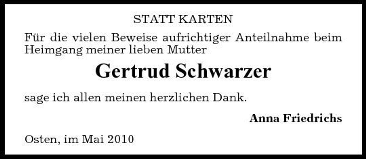 <p>STATT KARTEN Für die vielen Beweise aufrichtiger Anteilnahme beim Heimgang meiner lieben Mutter</p><p>Gertrud Schwarzer<br />sage ich allen meinen herzlichen Dank. Anna Friedrichs Osten, im Mai 2010</p>