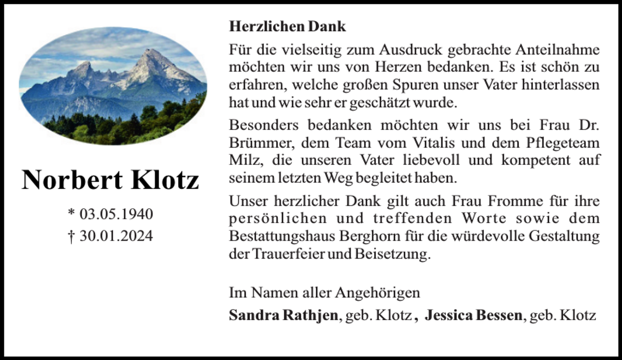 <p>Norbert Klotz<br />* 03.05.1940<br />† 30.01.2024</p><p>Herzlichen Dank<br />Für die vielseitig zum Ausdruck gebrachte Anteilnahme<br />möchten wir uns von Herzen bedanken. Es ist schön zu<br />erfahren, welche großen Spuren unser Vater hinterlassen<br />hat und wie sehr er geschätzt wurde.<br />Besonders bedanken möchten wir uns bei Frau Dr.<br />Brümmer, dem Team vom Vitalis und dem Pflegeteam<br />Milz, die unseren Vater liebevoll und kompetent auf<br />seinem letzten Weg begleitet haben.<br />Unser herzlicher Dank gilt auch Frau Fromme für ihre<br />persönlichen und treffenden Worte sowie dem<br />Bestattungshaus Berghorn für die würdevolle Gestaltung<br />der Trauerfeier und Beisetzung.<br />Im Namen aller Angehörigen<br />Sandra Rathjen, geb. Klotz , Jessica Bessen, geb. Klotz</p>