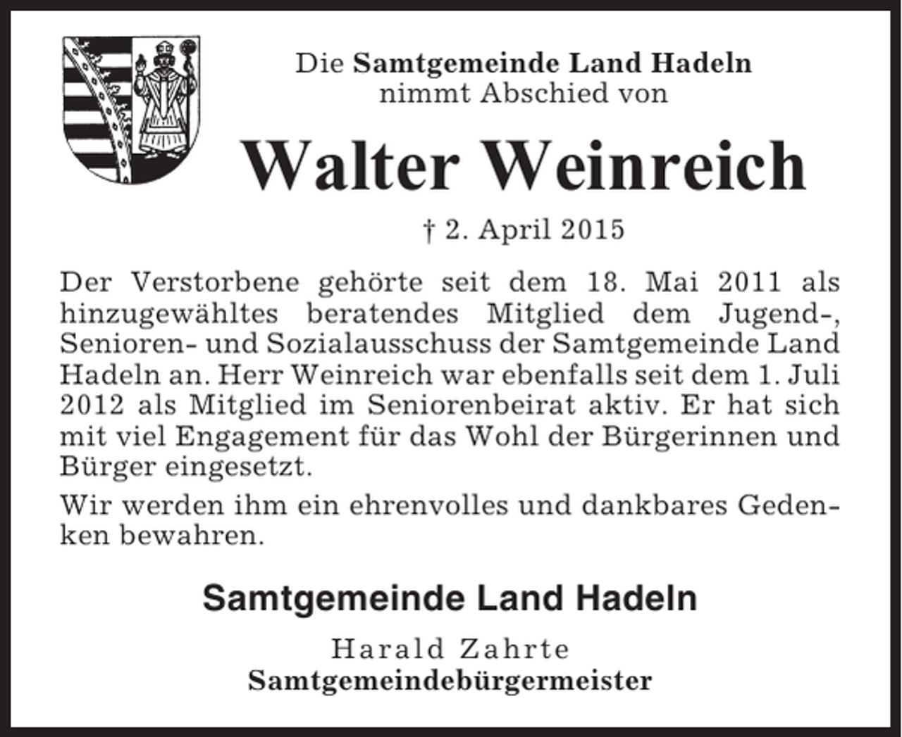 <p>Die Samtgemeinde Land Hadeln<br />nimmt Abschied von</p><p>Walter Weinreich<br />† 2. April 2015<br />Der Verstorbene gehörte seit dem 18. Mai 2011 als<br />hinzugewähltes beratendes Mitglied dem Jugend-,<br />Senioren- und Sozialausschuss der Samtgemeinde Land<br />Hadeln an. Herr Weinreich war ebenfalls seit dem 1. Juli<br />2012 als Mitglied im Seniorenbeirat aktiv. Er hat sich<br />mit viel Engagement für das Wohl der Bürgerinnen und<br />Bürger eingesetzt.<br />Wir werden ihm ein ehrenvolles und dankbares Gedenken bewahren.</p><p>Samtgemeinde Land Hadeln<br />Harald Zahrte<br />Samtgemeindebürgermeister</p>