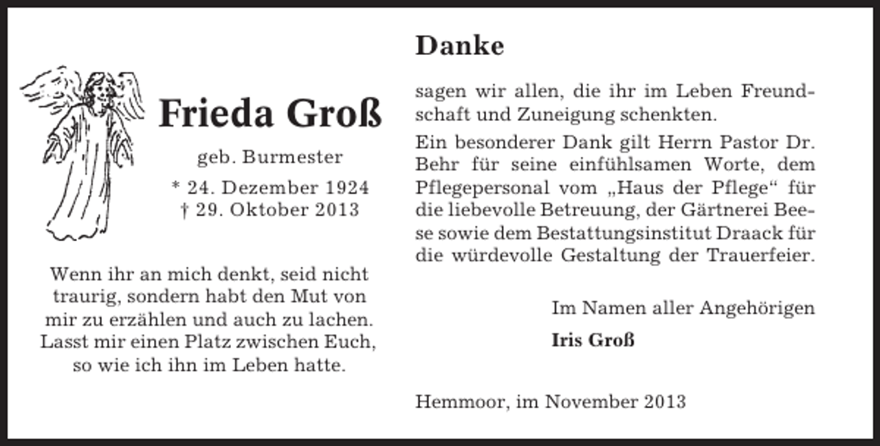 <p>Danke</p><p>Frieda Groß<br />geb. Burmester<br />* 24. Dezember 1924<br />† 29. Oktober 2013<br />Wenn ihr an mich denkt, seid nicht<br />traurig, sondern habt den Mut von<br />mir zu erzählen und auch zu lachen.<br />Lasst mir einen Platz zwischen Euch,<br />so wie ich ihn im Leben hatte.</p><p>sagen wir allen, die ihr im Leben Freundschaft und Zuneigung schenkten.<br />Ein besonderer Dank gilt Herrn Pastor Dr.<br />Behr für seine einfühlsamen Worte, dem<br />Pflegepersonal vom „Haus der Pflege“ für<br />die liebevolle Betreuung, der Gärtnerei Beese sowie dem Bestattungsinstitut Draack für<br />die würdevolle Gestaltung der Trauerfeier.<br />Im Namen aller Angehörigen<br />Iris Groß<br />Hemmoor, im November 2013</p>