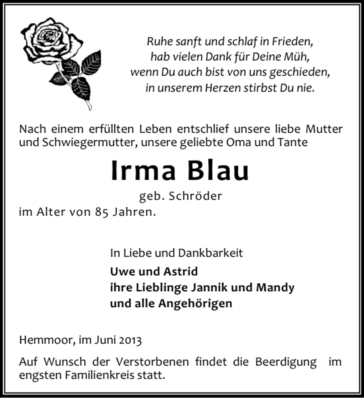 <p>Ruhe sanft und schlaf in Frieden,<br />hab vielen Dank für Deine Müh,<br />wenn Du auch bist von uns geschieden,<br />in unserem Herzen stirbst Du nie.<br />Nach einem erfüllten Leben entschlief unsere liebe Mutter<br />und Schwiegermutter, unsere geliebte Oma und Tante</p><p>Irma Blau</p><p>geb. Schröder<br />im Alter von 85 Jahren.</p><p>In Liebe und Dankbarkeit<br />Uwe und Astrid<br />ihre Lieblinge Jannik und Mandy<br />und alle Angehörigen<br />Hemmoor, im Juni 2013<br />Auf Wunsch der Verstorbenen findet die Beerdigung im<br />engsten Familienkreis statt.</p>