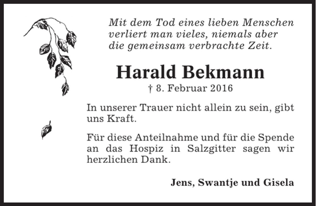 <p>Mit dem Tod eines lieben Menschen<br />verliert man vieles, niemals aber<br />die gemeinsam verbrachte Zeit.</p><p>Harald Bekmann<br />† 8. Februar 2016<br />In unserer Trauer nicht allein zu sein, gibt<br />uns Kraft.<br />Für diese Anteilnahme und für die Spende<br />an das Hospiz in Salzgitter sagen wir<br />herzlichen Dank.<br />Jens, Swantje und Gisela</p>